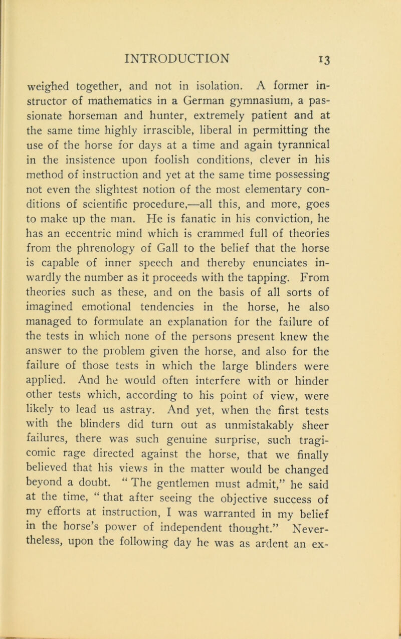 weighed together, and not in isolation. A former in- structor of mathematics in a German gymnasium, a pas- sionate horseman and hunter, extremely patient and at the same time highly irrascible, liberal in permitting the use of the horse for days at a time and again tyrannical in the insistence upon foolish conditions, clever in his method of instruction and yet at the same time possessing not even the slightest notion of the most elementary con- ditions of scientific procedure,—all this, and more, goes to make up the man. He is fanatic in his conviction, he has an eccentric mind which is crammed full of theories from the phrenology of Gail to the belief that the horse is capable of inner speech and thereby enunciates in- wardly the number as it proceeds with the tapping. From theories such as these, and on the basis of all sorts of imagined emotional tendencies in the horse, he also managed to formulate an explanation for the failure of the tests in which none of the persons present knew the answer to the problem given the horse, and also for the failure of those tests in which the large blinders were applied. And he would often interfere with or hinder other tests which, according to his point of view, were likely to lead us astray. And yet, when the first tests with the blinders did turn out as unmistakably sheer failures, there was such genuine surprise, such tragi- comic rage directed against the horse, that we finally believed that his views in the matter would be changed beyond a doubt. “ The gentlemen must admit,” he said at the time, “ that after seeing the objective success of my efforts at instruction, I was warranted in my belief in the horse’s power of independent thought.” Never- theless, upon the following day he was as ardent an ex-