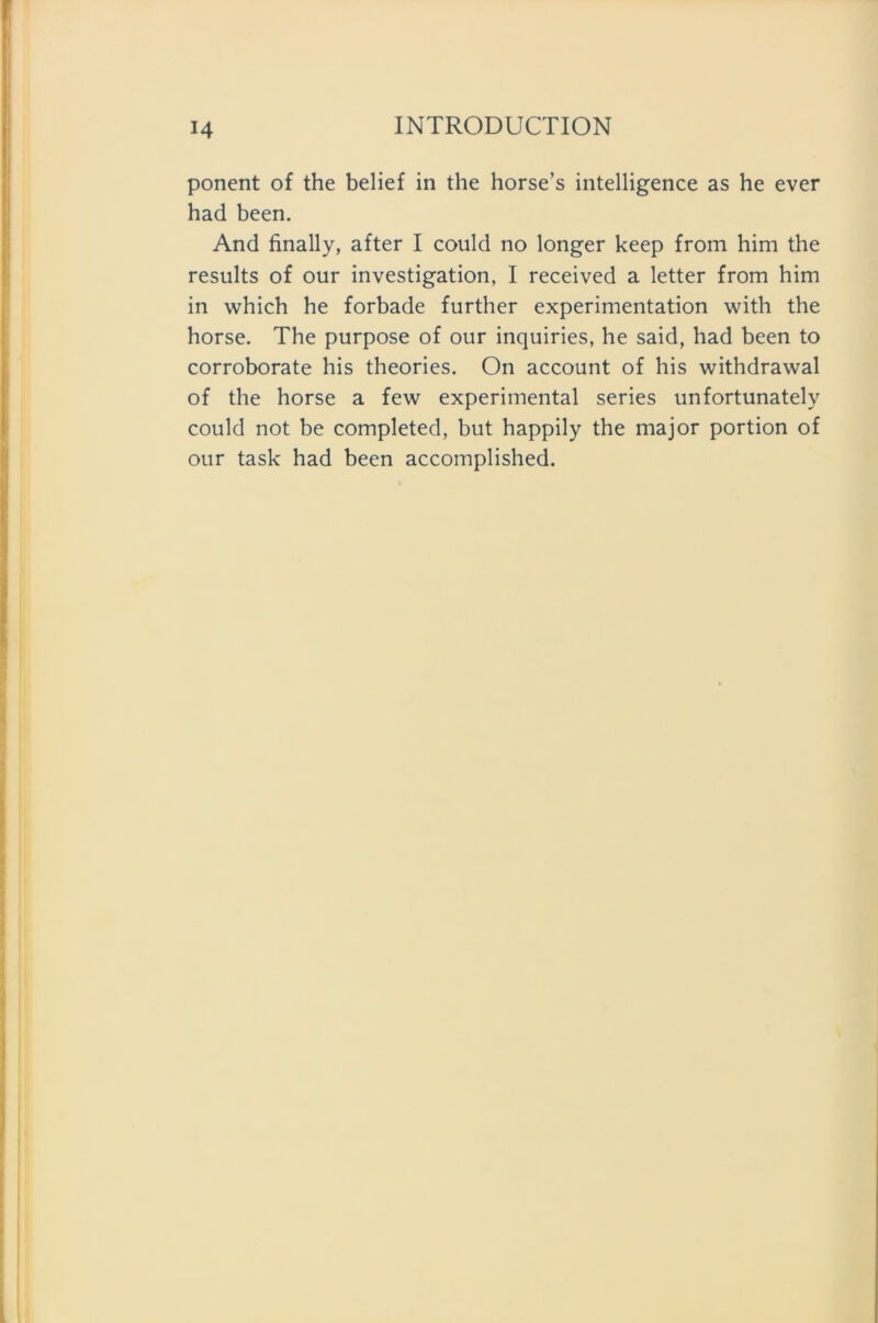 ponent of the belief in the horse’s intelligence as he ever had been. And finally, after I could no longer keep from him the results of our investigation, I received a letter from him in which he forbade further experimentation with the horse. The purpose of our inquiries, he said, had been to corroborate his theories. On account of his withdrawal of the horse a few experimental series unfortunately could not be completed, but happily the major portion of our task had been accomplished.