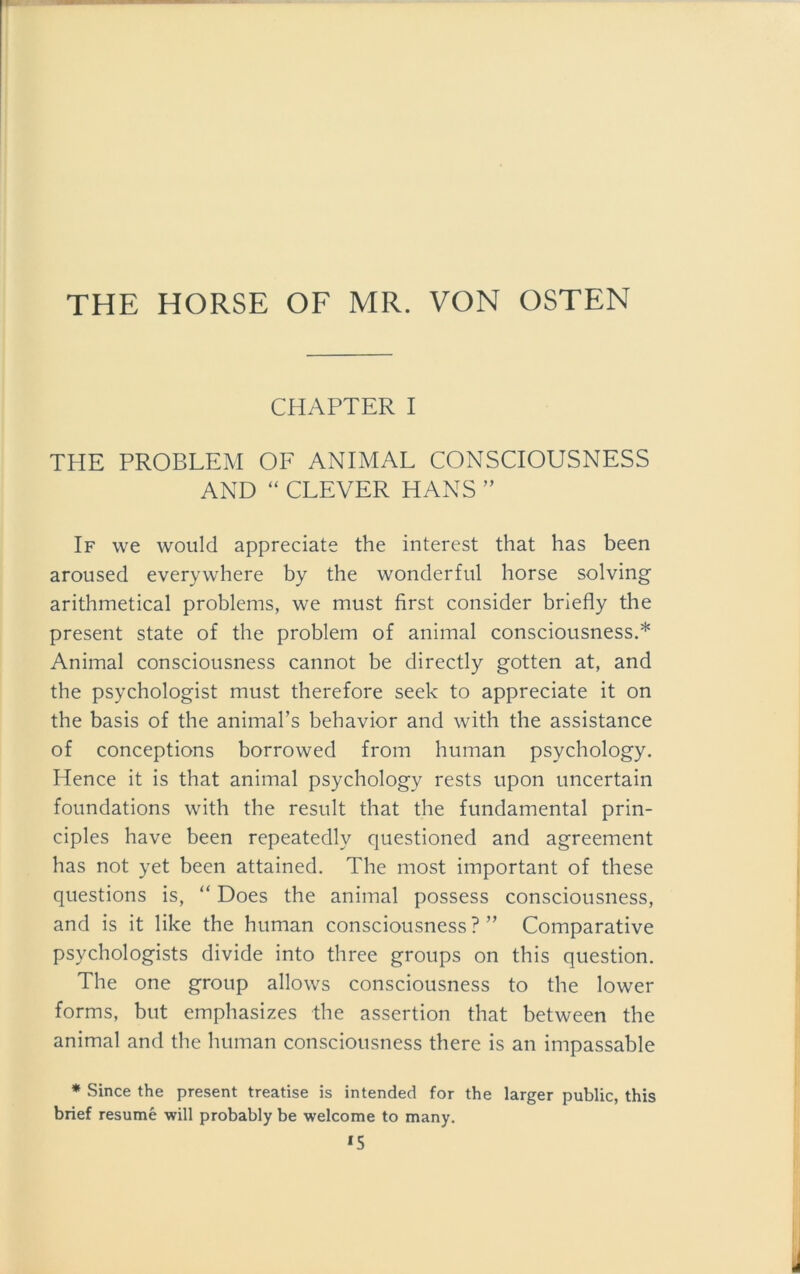 THE HORSE OF MR. VON OSTEN CHAPTER I THE PROBLEM OF ANIMAL CONSCIOUSNESS AND “ CLEVER HANS ” If we would appreciate the intercst that has been aroused everywhere by the wonderful horse solving arithmetical problems, we must first consider briefly the present state of the problem of animal consciousness.* Animal consciousness cannot be directly gotten at, and the psychologist must therefore seek to appreciate it on the basis of the animal’s behavior and with the assistance of conceptions borrowed from human psychology. Hence it is that animal psychology rests upon uncertain foundations with the result that the fundamental prin- ciples have been repeatedly questioned and agreement has not yet been attained. The most important of these questions is, “ Does the animal possess consciousness, and is it like the human consciousness?” Comparative psychologists divide into three groups on this question. The one group allows consciousness to the lower forms, but emphasizes the assertion that between the animal and the human consciousness there is an impassable * Since the present treatise is intended for the larger public, this brief resume will probably be welcome to many. *5