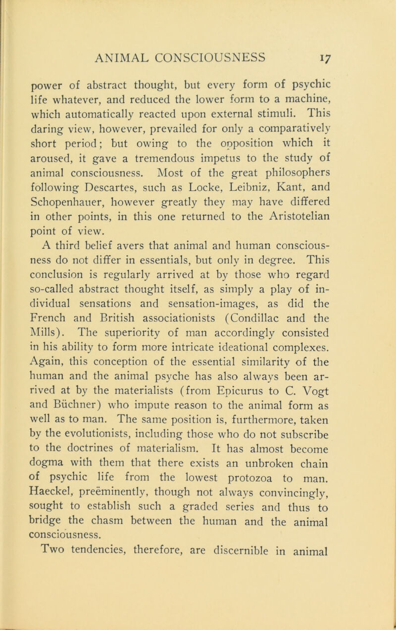 power of abstract thought, but every form of psychic life whatever, and reduced the lower form to a machine, which automatically reacted upon external Stimuli. This daring view, however, prevailed for only a comparatively short period; but owing to the Opposition which it aroused, it gave a tremendous impetus to the study of animal consciousness. Most of the great philosophers following Descartes, such as Locke, Leibniz, Kant, and Schopenhauer, however greatly they may have differed in other points, in this one returned to the Aristotelian point of view. A third belief avers that animal and human conscious- ness do not differ in essentials, but only in degree. This conclusion is regularly arrived at by those who regard so-called abstract thought itself, as simply a play of in- dividual sensations and sensation-images, as did the French and British associationists (Condillac and the Mills). The superiority of man accordingly consisted in his ability to form more intricate ideational complexes. Again, this conception of the essential similarity of the human and the animal psyche has also always beeil ar- rived at by the materialists (from Epicurus to C. Vogt and Büchner) who impute reason to the animal form as well as to man. The same position is, furthermore, taken by the evolutionists, including those who do not subscribe to the doctrines of materialism. It has almost become dogma with them that there exists an unbroken chain of psychic life from the lowest protozoa to man. Haeckel, preeminently, though not always convincingly, sought to establish such a graded series and thus to bridge the chasm between the human and the animal consciousness. Two tendencies, therefore, are discernible in animal