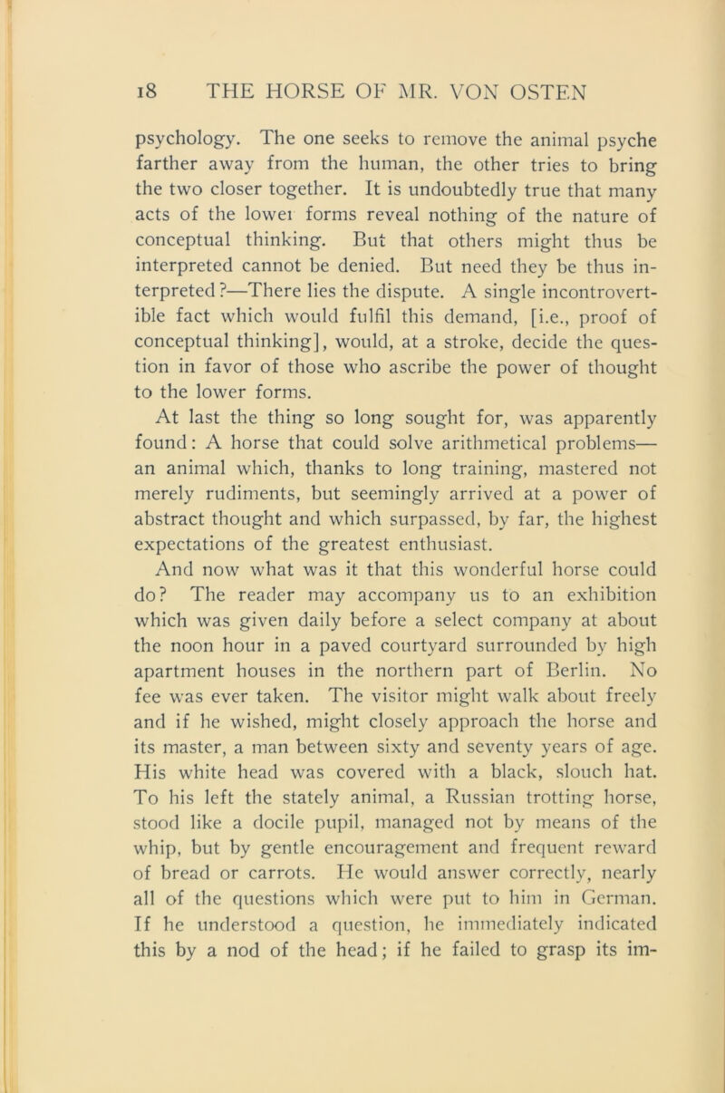 psychology. The one seeks to remove the animal psyche farther away from the human, the other tries to bring the two closer together. It is undoubtedly true that many acts of the lowei forms reveal nothing of the nature of conceptual thinking. But that others might thus be interpreted cannot be denied. But need they be thus in- terpreted ?—There lies the dispute. A single incontrovert- ible fact which would fulfil this demand, [i.e., proof of conceptual thinking], would, at a stroke, decide the ques- tion in favor of those who ascribe the power of thought to the lower forms. At last the thing so long sought for, was apparently found: A horse that could solve arithmetical problems— an animal which, thanks to long training, mastered not merely rudiments, but seemingly arrived at a power of abstract thought and which surpassed, by far, the highest expectations of the greatest enthusiast. And now what was it that this wonderful horse could do? The reader may accompany us to an exhibition which was given daily before a select Company at about the noon hour in a paved courtyard surrounded by high apartment houses in the northern part of Berlin. No fee was ever taken. The visitor might walk about freely and if he wished, might closely approach the horse and its master, a man between sixty and seventy years of age. His white head was covered with a black, slouch hat. To his left the stately animal, a Russian trotting horse, stood like a docile pupil, managed not by means of the whip, but by gentle encouragement and frequent reward of bread or carrots. He would answer correctly, nearly all of the questions which were put to him in German. If he understood a question, he immediately indicated this by a nod of the head; if he failed to grasp its im-