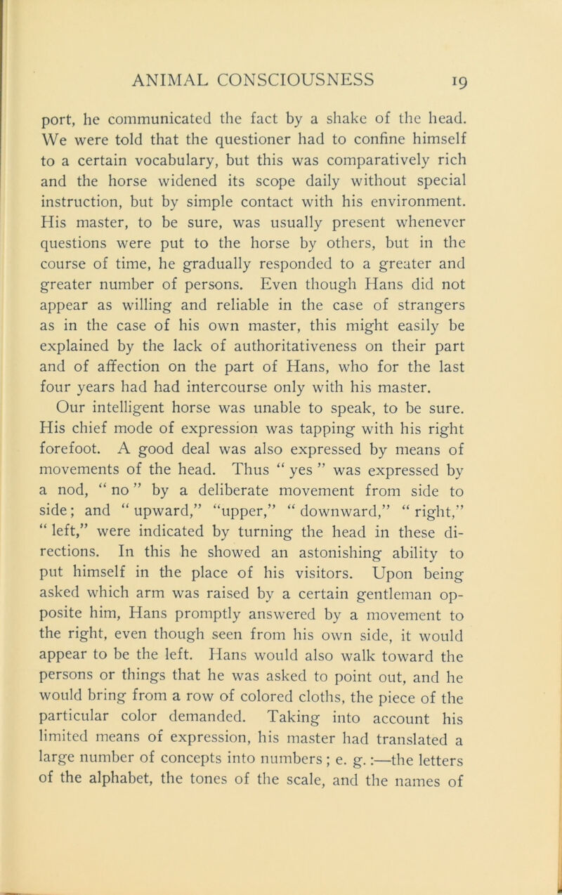 port, he communicated the fact by a shake of the head. We were told that the questioner had to confine himself to a certain vocabulary, but this was comparatively rieh and the horse widened its scope daily without special instruction, but by simple contact with his environment. His master, to be sure, was usually present whenever questions were put to the horse by others, but in the course of time, he gradually responded to a greater and greater number of persons. Even though Hans did not appear as willing and reliable in the case of strangers as in the case of his own master, this might easily be explained by the lack of authoritativeness on their part and of affection on the part of Hans, who for the last four years had had intercourse only with his master. Our intelligent horse was unable to speak, to be sure. His chief mode of expression was tapping with his right forefoot. A good deal was also expressed by means of movements of the head. Thus “ yes ” was expressed by a nod, “ no ” by a deliberate movement from side to side; and “ upward,” “upper,” “ downward,” “right,” “ left,” were indicated by turning the head in these di- rections. In this he showed an astonishing ability to put himself in the place of his visitors. Upon being asked which arm was raised by a certain gentleman op- posite him, Hans promptly answered by a movement to the right, even though seen from his own side, it would appear to be the left. Hans would also walk toward the persons or things that he was asked to point out, and he would bring from a row of colored cloths, the piece of the particular color demanded. Taking into account his limited means of expression, his master had translated a large number of concepts into numbers; e. g.:—the letters of the alphabet, the tones of the scale, and the names of