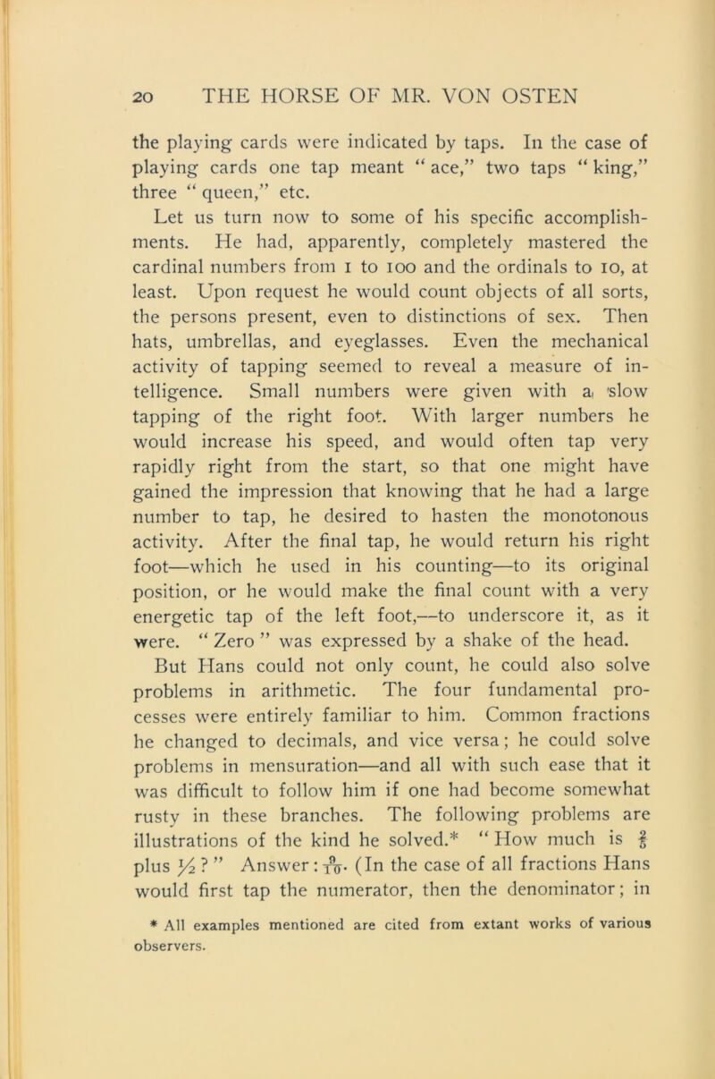 the playing cards were indicated by taps. In the case of playing cards one tap meant “ ace,” two taps “ king,” three “ queen,” etc. Let us turn now to some of his specific accomplish- ments. He had, apparently, completely mastered the Cardinal numbers from i to ioo and the ordinals to io, at least. Upon request he would count objects of all sorts, the persons present, even to distinctions of sex. Then hats, umbrellas, and eyeglasses. Even the mechanical activity of tapping seemed to reveal a measure of in- telligence. Small numbers were given with at 'slow tapping of the right foot. With larger numbers he would increase his speed, and would often tap very rapidly right from the Start, so that one might have gained the impression that knowing that he had a large number to tap, he desired to hasten the monotonous activity. After the final tap, he would return his right foot—which he used in his counting—to its original Position, or he would make the final count with a very energetic tap of the left foot,—to underscore it, as it were. “ Zero ” was expressed by a shake of the head. But Hans could not only count, he could also solve Problems in arithmetic. The four fundamental pro- cesses were entirely familiär to him. Common fractions he changed to decimals, and vice versa; he could solve Problems in mensuration—and all with such ease that it was difficult to follow him if one had become somewhat rusty in these branches. The following problems are illustrations of the kind he solved.* “ How much is § plus y2?” Answer : tV (In the case of all fractions Hans would first tap the numerator, then the denominator; in * All examples mentioned are cited from extant works of various observers.