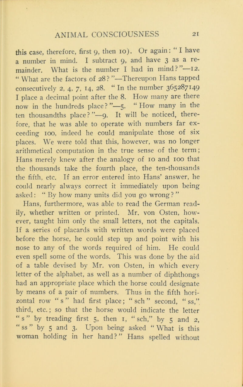 this case, therefore, first 9, then 10). Or again: “ I have a number in mind. I subtract 9, and have 3 as a re- mainder. What is the number I had in mind?”—12. “ What are the factors of 28? ”—Thereupon Hans tapped consecutively 2, 4, 7, 14, 28. “ In the number 365287149 I place a decimal point after the 8. How many are there now in the hundreds place?”—5. “ How many in the ten thousandths place?”—9. It will be noticed, there- fore, that he was able to operate with numbers far ex- ceeding 100, indeed he could manipulate those of six places. We were told that this, however, was no longer arithmetical computation in the true sense of the term ; Hans merely knew after the analogy of 10 and 100 that the thousands take the fourth place, the ten-thousands the fifth, etc. If an error entered into Hans’ answer, he could nearly always correct it immediately upon being asked: “ By how many units did you go wrong? ” Hans, furthermore, was able to read the German read- ily, whether written or printed. Mr. von Osten, how- ever, taught him only the small letters, not the capitals. If a series of placards with written words were placed before the horse, he could Step up and point with his nose to any of the words required of him. He could even spell some of the words. This was done by the aid of a table devised by Mr. von Osten, in which every letter of the alphabet, as well as a number of diphthongs had an appropriate place which the horse could designate by means of a pair of numbers. Thus in the fifth hori- zontal row “ s ” had first place; “ sch ” second, “ ss,” third, etc.; so that the horse would indicate the letter “s” by treading first 5, then 1, “sch,” by 5 and 2, “ ss ” by 5 and 3. Upon being asked “ What is this woman holding in her hand?” Hans spelled without