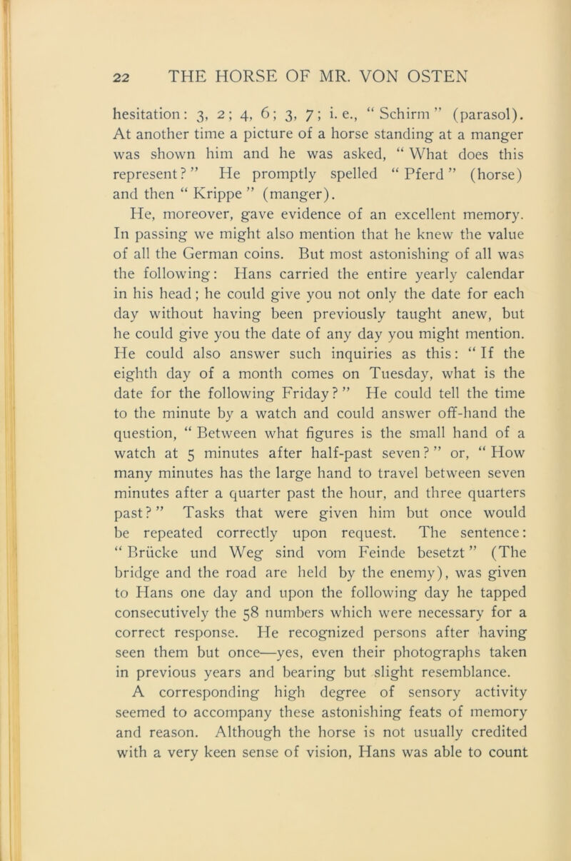 hesitation: 3, 2; 4, 6; 3, 7; i. e., “Schirm” (parasol). At another time a picture of a horse Standing at a manger was shown him and he was asked, “ What does this represent?” He promptly spelled “Pferd” (horse) and then “ Krippe ” (manger). He, moreover, gave evidence of an excellent memory. In passing we might also mention that he knew the value of all the German coins. But most astonishing of all was the following: Hans carried the entire yearly calendar in his head; he could give you not only the date for each dav without having been previously tanght anew, but he could give you the date of any day you might mention. He could also answer such inquiries as this: “ If the eighth day of a month comes on Tuesday, what is the date for the following Friday?” He could teil the time to the minute by a watch and could answer off-hand the question, “ Between what figures is the small hand of a watch at 5 minutes after half-past seven?” or, “ How many minutes has the large hand to travel between seven minutes after a quarter past the hour, and three quarters past?” Tasks that were given him but once would be repeated correctly upon request. The sentence: “ Brücke und Weg sind vom Feinde besetzt ” (The bridge and the road are held by the enemy), was given to Hans one day and upon the following day he tapped consecutively the 58 numbers which were necessary for a correct response. He recognized persons after having seen them but once—yes, even their photographs taken in previous years and bearing but slight resemblance. A corresponding high degree of sensory activity seemed to accompany these astonishing feats of memory and reason. Although the horse is not usually credited with a very keen sense of vision, Hans was able to count