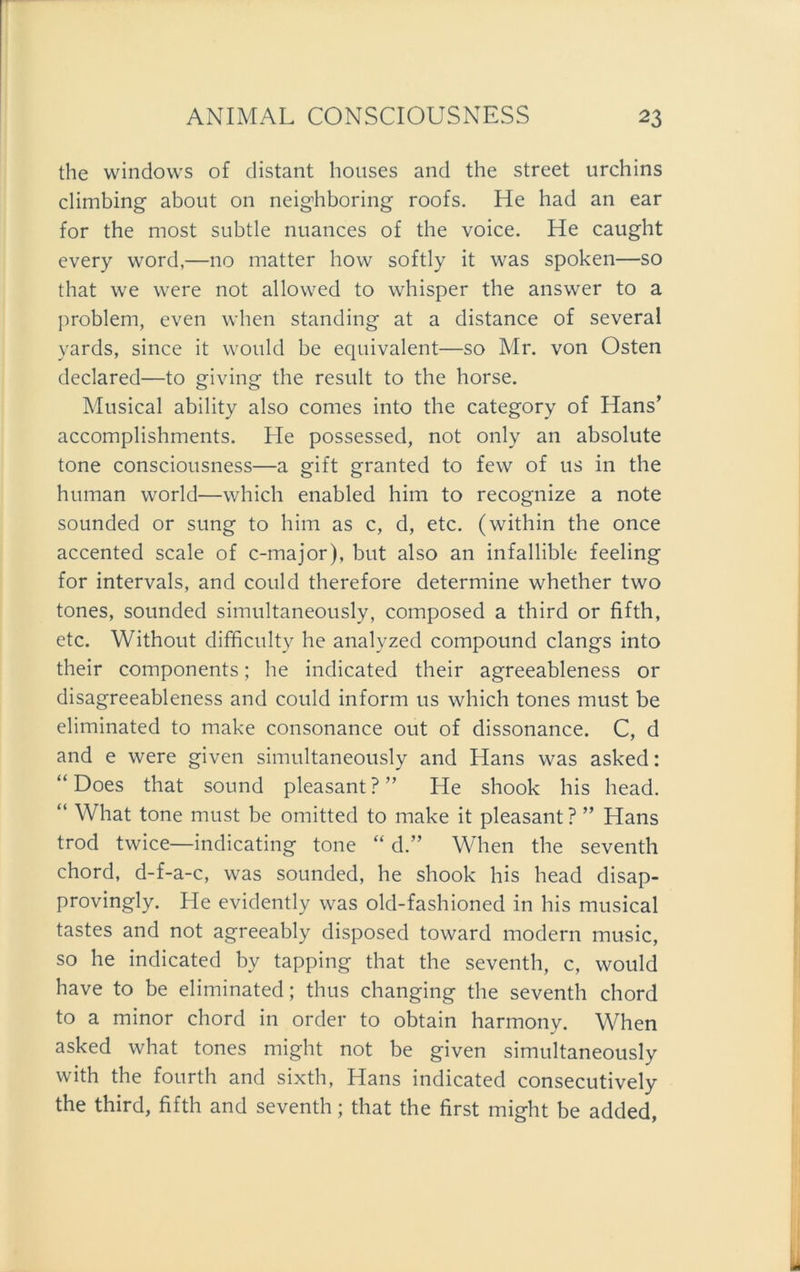 the Windows of distant houses and the Street urchins climbing about on neighboring roofs. He had an ear for the most subtle nuances of the voice. He caught every word,—no matter how softly it was spoken—so that we were not allowed to whisper the answer to a problem, even when Standing at a distance of several yards, since it would be equivalent—so Mr. von Osten declared—to giving the result to the horse. Musical ability also comes into the category of Hans’ accomplishments. He possessed, not only an absolute tone consciousness—a gift granted to few of us in the human world—which enabled him to recognize a note sounded or sung to him as c, d, etc. (within the once accented scale of c-major), but also an infallible feeling for intervals, and could therefore determine whether two tones, sounded simultaneously, composed a third or fifth, etc. Without difficulty he analyzed compound clangs into their components; he indicated their agreeableness or disagreeableness and could inform us which tones must be eliminated to make consonance out of dissonance. C, d and e were given simultaneously and Hans was asked: “ Does that sound pleasant?” He shook his head. “ What tone must be omitted to make it pleasant ? ” Hans trod twice—indicating tone “ d.” When the seventh chord, d-f-a-c, was sounded, he shook his head disap- provingly. He evidently was old-fashioned in his musical tastes and not agreeably disposed toward modern music, so he indicated by tapping that the seventh, c, would have to be eliminated; thus changing the seventh chord to a minor chord in Order to obtain harmony. When asked what tones might not be given simultaneously with the fourth and sixth, Hans indicated consecutively the third, fifth and seventh; that the first might be added,