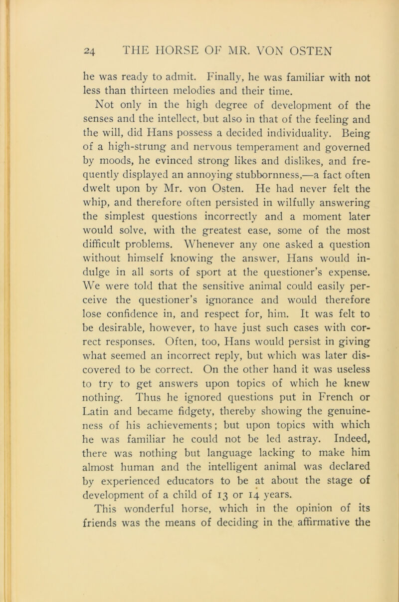 he was ready to admit. Finally, he was familiär with not less than thirteen melodies and their time. Not only in the high degree of development of the senses and the intellect, but also in that of the feeling and the will, did Hans possess a decided individuality. Being of a high-strung and nervous temperament and governed by moods, he evinced strong likes and dislikes, and fre- quently displayed an annoying stubbornness,—a fact often dwelt upon by Mr. von Osten. He had never feit the whip, and therefore often persisted in wilfully answering the simplest questions incorrectly and a moment later would solve, with the greatest ease, some of the most difficult problems. Whenever any one asked a question without himself knowing the answer, Hans would in- dulge in all sorts of Sport at the questioner’s expense. We were told that the sensitive animal could easily per- ceive the questioner’s ignorance and would therefore lose confidence in, and respect for, him. It was feit to be desirable, however, to have just such cases with cor- rect responses. Often, too, Hans would persist in giving what seemed an incorrect reply, but which was later dis- covered to be correct. On the other hand it was useless to try to get answers upon topics of which he knew nothing. Thus he ignored questions put in French or Latin and became fidgety, thereby showing the genuine- ness of his achievements; but upon topics with which he was familiär he could not be led astray. Indeed, there was nothing but language lacking to make him almost human and the intelligent animal was declared by experienced educators to be at about the stage of development of a child of 13 or 14 years. This wonderful horse, which in the opinion of its friends was the means of deciding in the affirmative the