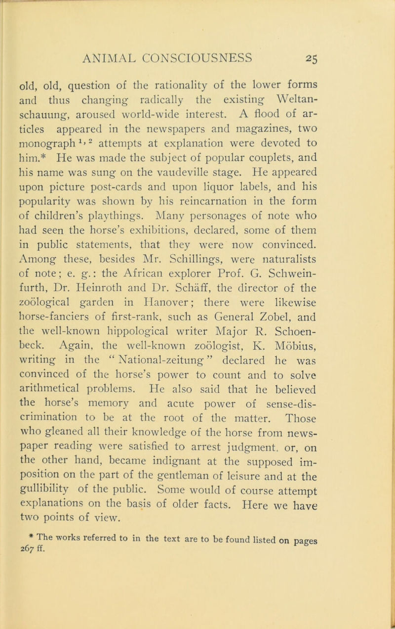 old, old, question of the rationality of the lower forms and thus changing radically the existing Weltan- schauung, aroused world-wide interest. A flood of ar- ticles appeared in the newspapers and magazines, two monograph1»2 attempts at explanation were devoted to him.* He was made the subject of populär Couplets, and his name was sung 011 the vaudeville stage. He appeared upon picture post-cards and upon liquor labels, and his popularity was shown by his reincarnation in the form of children’s playthings. Many personages of note who had seen the horse’s exhibitions, declared, some of them in public Statements, that they were now convinced. Among these, besides Mr. Schillings, were naturalists of note; e. g.: the African explorer Prof. G. Schwein- furth, Dr. Heinroth and Dr. Schäfif, the director of the zoölogical garden in Hanover; there were likewise horse-fanciers of first-rank, such as General Zobel, and the well-known hippological writer Major R. Schoen- beck. Again, the well-known zoölogist, K. Möbius, writing in the “ National-zeitung ” declared he was convinced of the horse’s power to count and to solve arithmetical problems. He also said that he believed the horse’s memory and acute power of sense-dis- crimination to be at the root of the matter. Those who gleaned all their knowledge of the horse from news- paper reading were satisfied to arrest judgment. or, on the other hand, became indignant at the supposed im- position on the part of the gentleman of leisure and at the gullibility of the public. Some would of course attempt explanations on the basis of older facts. Here we have two points of view. * The Works referred to in the text are to be found listed on pages 267 ff.