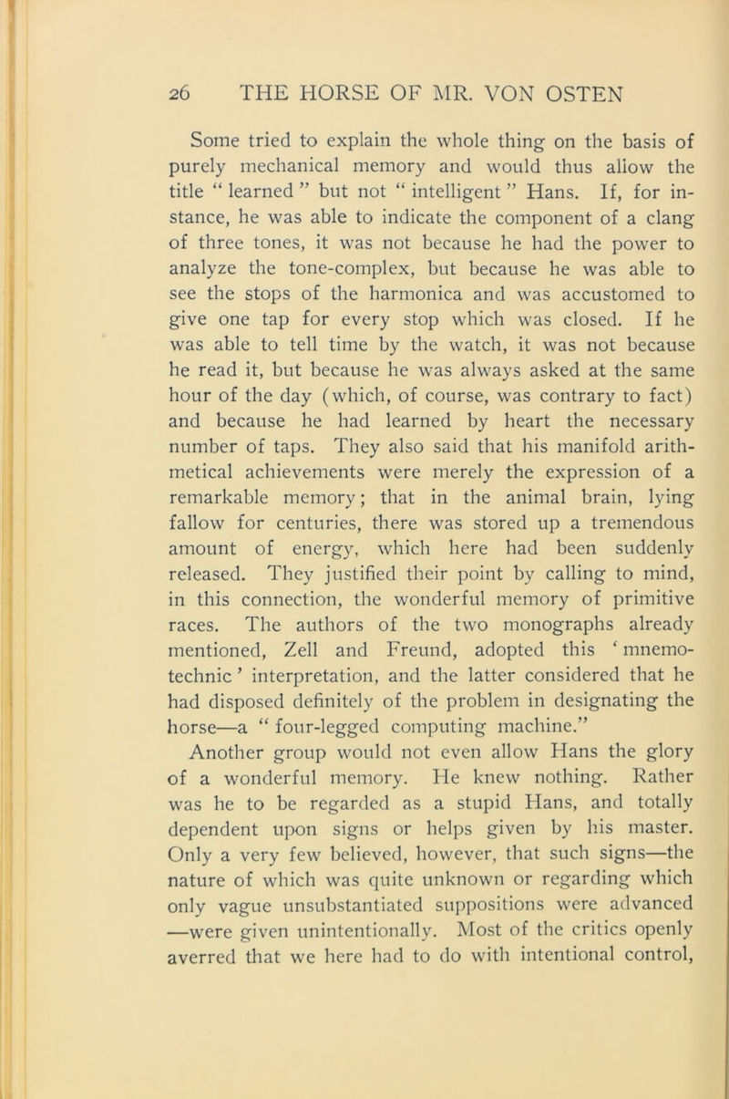 Some tried to explain the whole thing on the basis of purely mechanical memory and would thus aliovv the title “ learned ” but not “ intelligent ” Hans. If, for in- stance, he was able to indicate the component of a clang of three tones, it was not because he had the power to analyze the tone-complex, but because he was able to see the stops of the harmonica and was accustomed to give one tap for every stop which was closed. If he was able to teil time by the watch, it was not because he read it, but because he was always asked at the same hour of the day (which, of course, was contrary to fact) and because he had learned by heart the necessary number of taps. They also said that bis manifold arith- metical achievements were merely the expression of a remarkable memory; that in the animal brain, lying fallow for centuries, there was stored up a tremendous amount of energy, which here had been suddenlv released. They j ustified their point by calling to mind, in this connection, the wonderful memory of primitive races. The authors of the two monographs already mentioned, Zell and Freund, adopted this ‘ mnemo- technic ’ interpretation, and the latter considered that he had disposed definitely of the problem in designating the horse—a “ four-legged computing machine.” Another group would not even allow Hans the glory of a wonderful memory. He knew nothing. Rather was he to be regarded as a stupid Hans, and totally dependent upon signs or helps given by bis master. Only a very few believed, however, that such signs—the nature of which was quite unknown or regarding which only vague unsubstantiated suppositions were advanced —were given unintentionally. Most of the critics openly averred that we here had to do with intentional control,