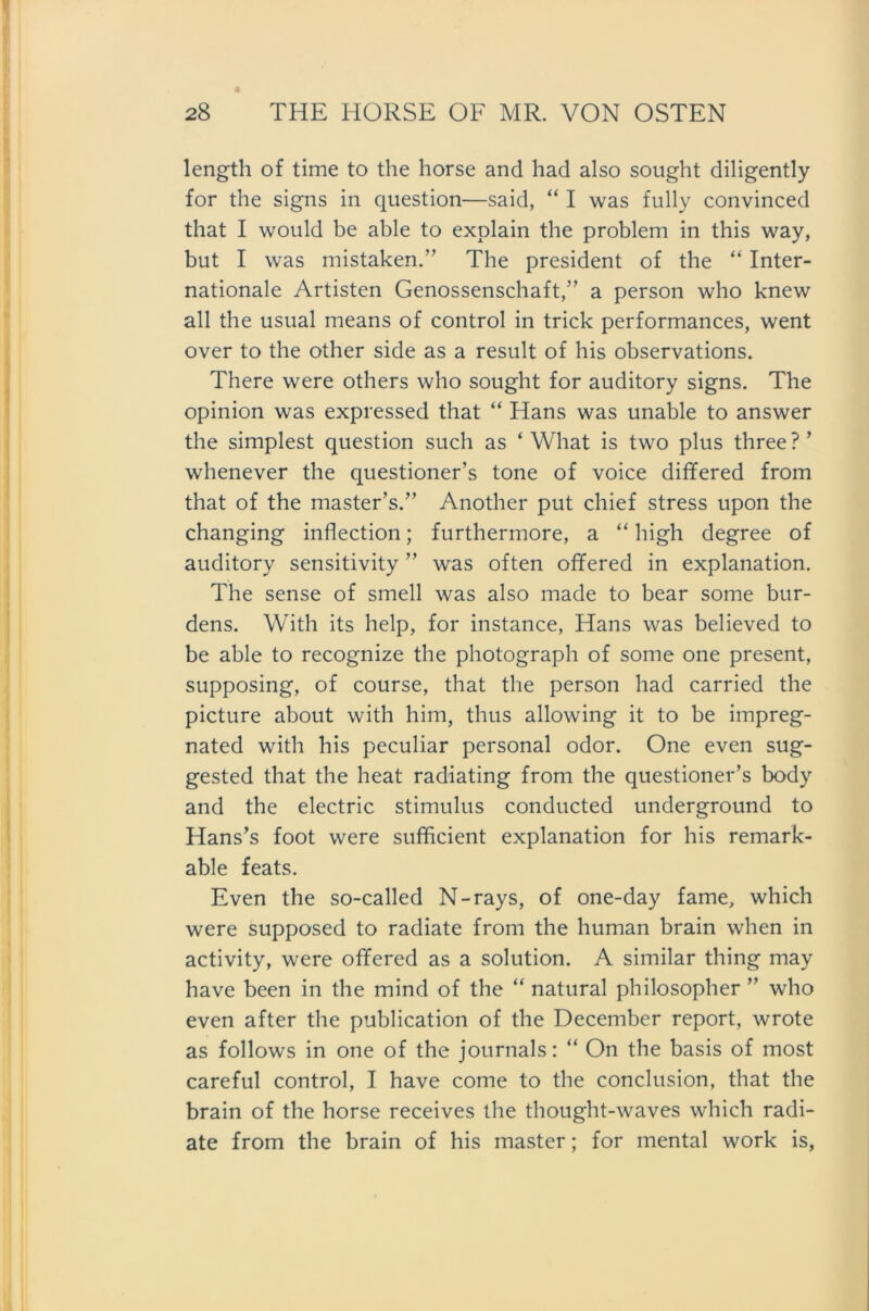length of time to the horse and had also sought diligently for the signs in question—said, “ I was fully convinced that I would be able to explain the problem in this way, but I was mistaken.” The President of the “ Inter- nationale Artisten Genossenschaft,” a person who knew all the usual means of control in trick performances, went over to the other side as a result of his observations. There were others who sought for auditory signs. The opinion was expressed that “ Hans was unable to answer the simplest question such as ‘ What is two plus three ? ’ whenever the questioner’s tone of voice differed from that of the master’s.” Another put chief stress upon the changing inflection; furthermore, a “ high degree of auditory sensitivity ” was often offered in explanation. The sense of smell was also made to bear some bur- dens. With its help, for instance, Hans was believed to be able to recognize the photograph of some one present, supposing, of course, that the person had carried the picture about with him, thus allowing it to be impreg- nated with his peculiar personal odor. One even sug- gested that the heat radiating from the questioner’s body and the electric Stimulus conducted Underground to Hans’s foot were sufficient explanation for his remark- able feats. Even the so-called N-rays, of one-day fame, which were supposed to radiate from the human brain when in activity, were offered as a solution. A similar thing may have been in the mind of the “ natural philosopher ” who even after the publication of the December report, wrote as follows in one of the journals: “ On the basis of most careful control, I have come to the conclusion, that the brain of the horse receives the thought-waves which radi- ate from the brain of his master; for mental work is,