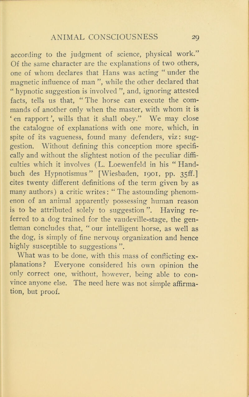 according to the judgment of science, physical work.” Of the same character are the explanations of two others, one of whom declares that Hans was acting “ under the magnetic influence of man ”, while the other declared that “ hvpnotic Suggestion is involved ”, and, ignoring attested facts, teils us that, “ The horse can execute the com- mands of another only when the master, with whom it is * en rapport ’, wills that it shall obey.” We may close the catalogue of explanations with one more, which, in spite of its vagueness, found many defenders, viz: Sug- gestion. Without defining this conception more specifi- cally and without the slightest notion of the peculiar diffi- culties which it involves (L. Loewenfeld in his “ Hand- buch des Hypnotismus” [Wiesbaden, 1901, pp. 35fr.] cites twenty different definitions of the term given by as many authors) a critic writes: “ The astounding phenom- enon of an animal apparently possessing human reason is to be attributed solely to Suggestion ”. Having re- ferred to a dog trained for the vaudeville-stage, the gen- tleman concludes that, “ our intelligent horse, as well as the dog, is simply of fine nervous Organization and hence highly susceptible to suggestions ”. What was to be done, with this mass of confücting ex- planations? Everyone considered his own opinion the only correct one, without, however, being able to con- vince anyone eise. The need here was not simple affirma- tion, but proof.