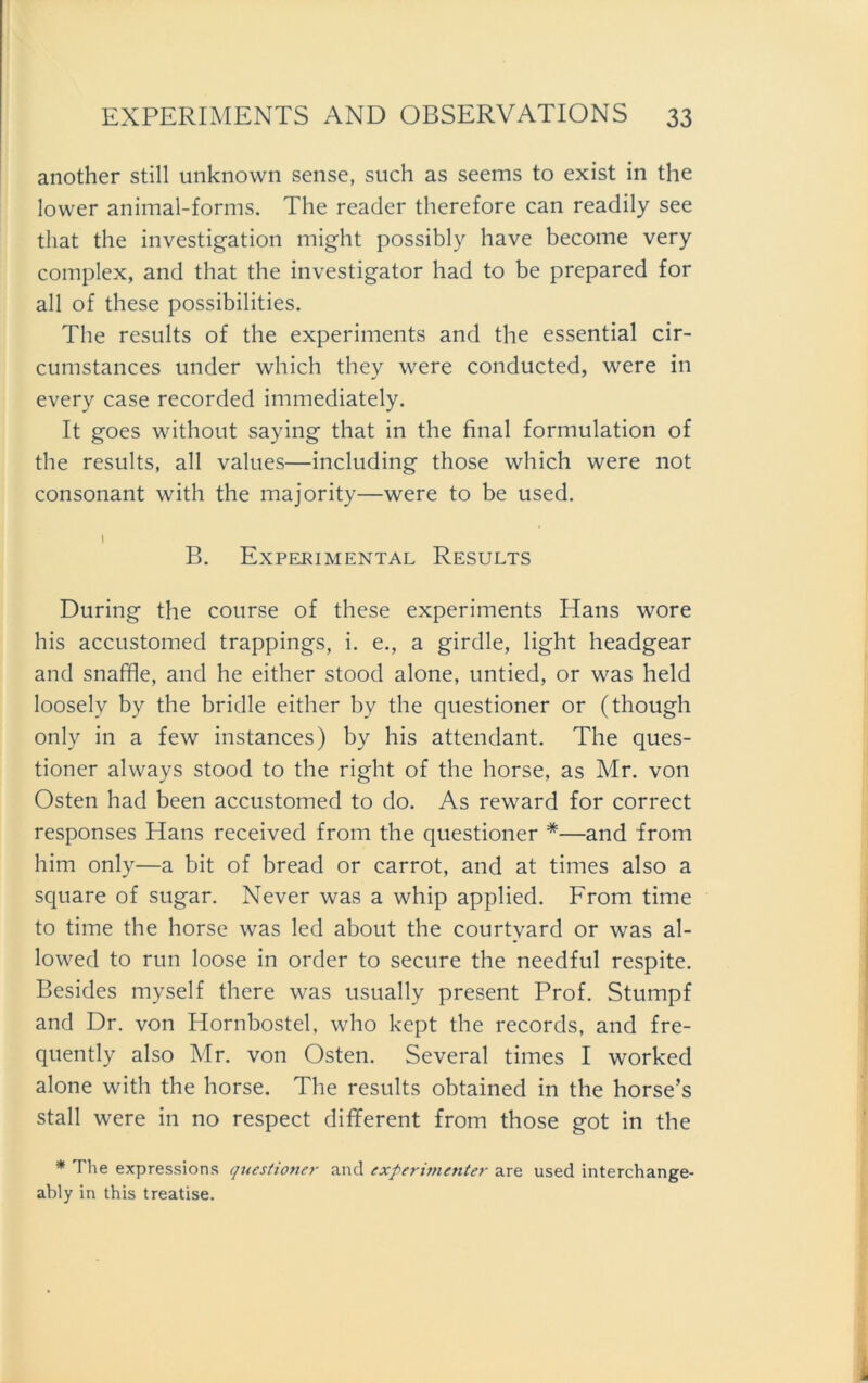 another still unknown sense, such as seems to exist in the lower animal-forms. The reader therefore can readily see that the investigation might possibly have become very complex, and that the investigator had to be prepared for all of these possibilities. The results of the experiments and the essential cir- cumstances under which they were conducted, were in every case recorded immediately. It goes without saying that in the final formulation of the results, all values—including those which were not consonant with the majority—were to be used. 1 B. Experimental Results Düring the course of these experiments Hans wore his accustomed trappings, i. e., a girdle, light headgear and snaffle, and he either stood alone, untied, or was held loosely by the bridle either by the questioner or (though only in a few instances) by his attendant. The ques- tioner always stood to the right of the horse, as Mr. von Osten had been accustomed to do. As reward for correct responses Hans received from the questioner *—and from him only—a bit of bread or carrot, and at times also a square of sugar. Never was a whip applied. From time to time the horse was led about the courtyard or was al- lowed to run loose in order to secure the needful respite. Besides myself there was usually present Prof. Stumpf and Dr. von Hornbostel, who kept the records, and fre- quently also Mr. von Osten. Several times I worked alone with the horse. The results obtained in the horse’s stall were in no respect different from those got in the * The expressions questioner and experimenter are used interchange- ably in this treatise.