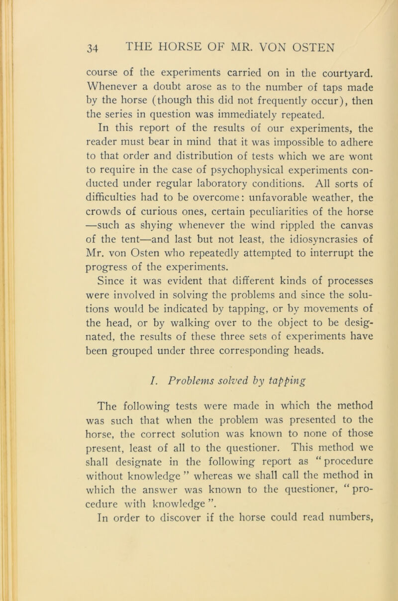 course of the experiments carried on in the courtyard. Whenever a doubt arose as to the number of taps made by the horse (though this did not frequently occur), then the series in question was immediately repeated. In this report of the results of our experiments, the reader must bear in mind that it was impossible to adhere to that Order and distribution of tests which we are wont to require in the case of psychophysical experiments con- ducted under regulär laboratory conditions. All sorts of difficulties had to be overcome: unfavorable weather, the crowds of curious ones, certain peculiarities of the horse —such as shying whenever the wind rippled the canvas of the tent—and last but not least, the idiosyncrasies of Mr. von Osten who repeatedly attempted to interrupt the progress of the experiments. Since it was evident that different kinds of processes were involved in solving the problems and since the Solu- tions would be indicated by tapping, or by movements of the head, or by walking over to the object to be desig- nated, the results of these three sets of experiments have been grouped under three corresponding heads. I. Problems solvcd by tapping The following tests were made in which the method was such that when the problem was presented to the horse, the correct solution was known to none of those present, least of all to the questioner. This method we shall designate in the following report as “ procedure without knowledge ” whereas we shall call the method in which the answer was known to the questioner, “ pro- cedure with knowledge ”. In Order to discover if the horse could read numbers,