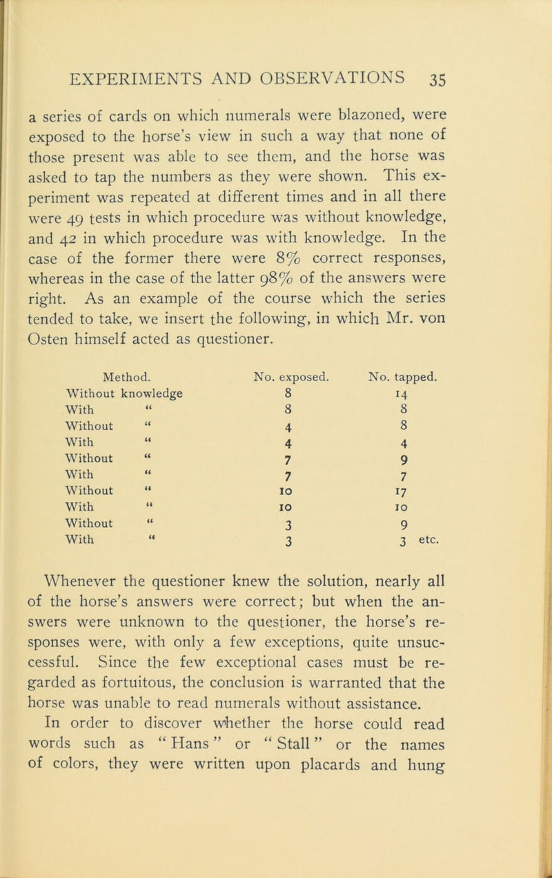 a series of cards 011 which numerals were blazoned, were exposed to the horse’s view in such a way that none of those present was able to see them, and the horse was asked to tap the numbers as they were shown. This ex- periment was repeated at different times and in all there were 49 tests in which procedure was without knowledge, and 42 in which procedure was with knowledge. In the case of the former there were 8% correct responses, whereas in the case of the latter 98% of the answers were right. As an example of the course which the series tended to take, we insert the following, in which Mr. von Osten himself acted as questioner. Method. Without knowledge With Without “ With Without “ With Without “ With “ Without “ With No. exposed. 8 8 4 4 7 7 10 10 3 3 No. tapped. 14 8 8 4 9 7 17 10 9 3 etc. Whenever the questioner knew the solution, nearly all of the horse’s answers were correct; but when the an- swers were unknown to the questioner, the horse’s re- sponses were, with only a few exceptions, quite unsuc- cessful. Since the few exceptional cases must be re- garded as fortuitous, the conclusion is warranted that the horse was unable to read numerals without assistance. In order to discover whether the horse could read words such as “ Hans ” or “ Stall ” or the names of colors, they were written upon placards and hung