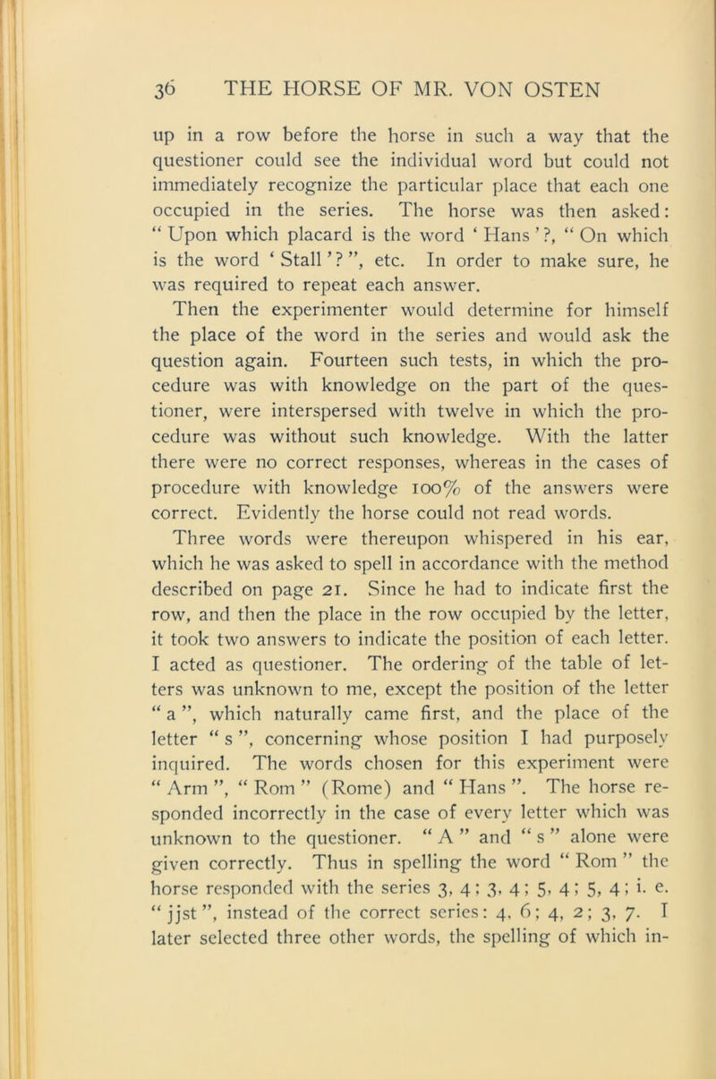 up in a row before the horse in such a way that the questioner could see the individual word but could not immediately recognize the particular place that each one occupied in the series. The horse was then asked: “ Upon which placard is the word ‘ Hans ’ ?, “ On which is the word ‘ Stall ’ ? ”, etc. In order to make sure, he was required to repeat each answer. Then the experimenter would determine for himself the place of the word in the series and would ask the question again. Fourteen such tests, in which the pro- cedure was with knowledge on the part of the ques- tioner, were interspersed with twelve in which the pro- cedure was without such knowledge. With the latter there were no correct responses, whereas in the cases of procedure with knowledge 100% of the answers were correct. Evidently the horse could not read words. Three words were thereupon whispered in his ear, which he was asked to spell in accordance with the method described on page 21. Since he had to indicate first the row, and then the place in the row occupied by the letter, it took two answers to indicate the position of each letter. I acted as questioner. The ordering of the table of let- ters was unknown to me, except the position of the letter “ a ”, which naturally came first, and the place of the letter “ s ”, concerning whose position I had purposelv inquired. The words chosen for this experiment were “ Arm ”, “ Rom ” (Rome) and “ Hans ”. The horse re- sponded incorrectly in the case of everv letter which was unknown to the questioner. “ A ” and “ s ” alone were given correctly. Thus in spelling the word “ Rom ” the horse responded with the series 3, 4; 3, 4; 5, 4; 5, 4; i. e. “ jjst ”, instead of the correct series: 4, 6; 4, 2; 3, 7. I later selected three other words, the spelling of which in-