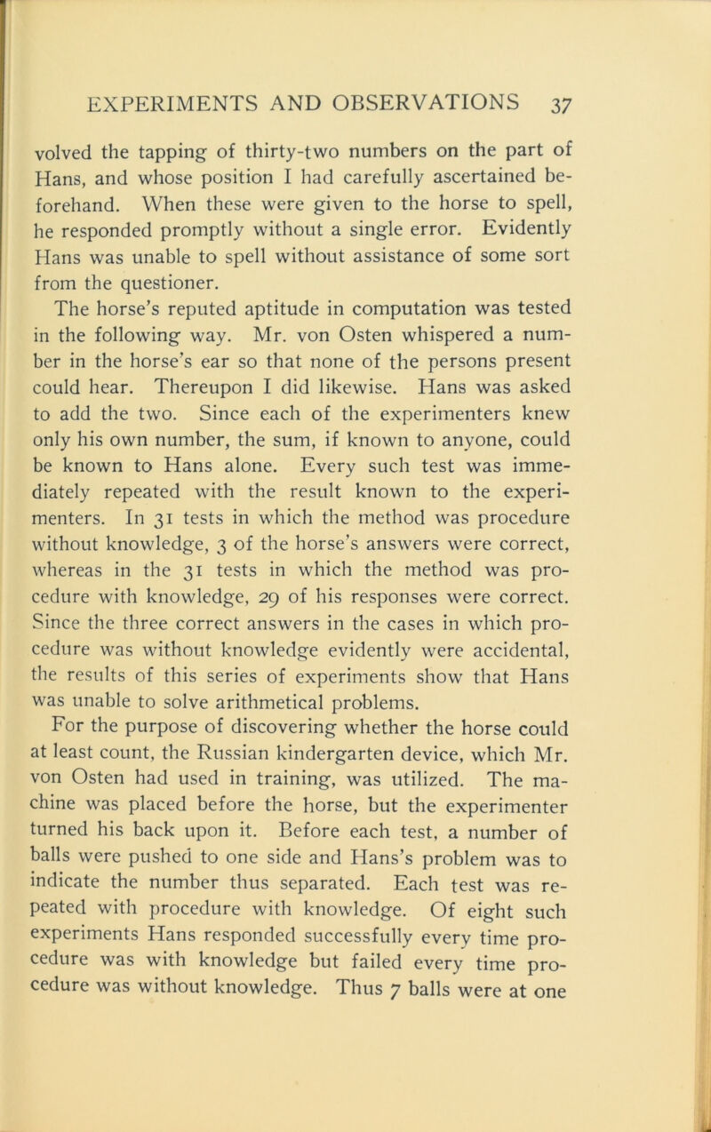 volved the tapping of thirty-two numbers on the part of Hans, and whose position I had carefully ascertained be- forehand. When these were given to the horse to spell, he responded promptly without a single error. Evidently Hans was unable to spell without assistance of some sort from the questioner. The horse’s reputed aptitude in computation was tested in the following way. Mr. von Osten whispered a num- ber in the horse’s ear so that none of the persons present could hear. Thereupon I did likewise. Plans was asked to add the two. Since each of the experimenters knew only his own number, the sum, if known to anyone, could be known to Hans alone. Every such test was imme- diately repeated with the result known to the experi- menters. In 31 tests in which the method was procedure without knowledge, 3 of the horse’s answers were correct, whereas in the 31 tests in which the method was pro- cedure with knowledge, 29 of his responses were correct. Since the three correct answers in the cases in which pro- cedure was without knowledge evidently were accidental, the results of this series of experiments show that Hans was unable to solve arithmetical problems. For the purpose of discovering whether the horse could at least count, the Russian kindergarten device, which Mr. von Osten had used in training, was utilized. The ma- chine was placed before the horse, but the experimenter turned his back upon it. Before each test, a number of balls were pushed to one side and Hans’s problem was to indicate the number thus separated. Each test was re- peated with procedure with knowledge. Of eight such experiments Hans responded successfully every time pro- cedure was with knowledge but failed every time pro- cedure was without knowledge. Thus 7 balls were at one