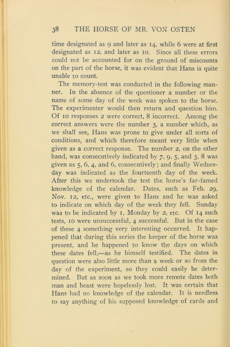 time designated as 9 and later as 14, while 6 were at first designated as 12, and later as 10. Since all these errors could not be accounted for on the ground of miscounts on the part of the horse, it was evident that Hans is quite unable to count. The memory-test was conducted in the following man- ner. In the absence of the questioner a number or the name of some day of the week was spoken to the horse. The experimenter would then return and question him. Of 10 responses 2 were correct, 8 incorrect. Among the correct answers were the number 3, a number which, as we shall see, Hans was prone to give under all sorts of conditions, and which therefore meant very little when given as a correct response. The number 2, on the other hand, was consecutively indicated by 7, 9, 5, and 3, 8 was given as 5, 6, 4, and 6, consecutively; and finally Wednes- day was indicated as the fourteenth day of the week. After this we undertook the test the horse’s far-famed knowledge of the calendar. Dates, such as Feb. 29, Nov. 12, etc., were given to Hans and he was asked to indicate on which day of the week they feil. Sunday was to be indicated by 1, Monday by 2, etc. Of 14 such tests, 10 were unsuccessful, 4 successful. But in the case of these 4 something very interesting occurred. It hap- pened that during this series the keeper of the horse was present, and he happened to know the days on which these dates feil,—as he himself testified. The dates in question were also little more than a week or so from the day of the experiment, so they could easily be deter- mined. But as soon as we took more remote dates both man and beast were hopelessly lost. It was certain that Hans had no knowledge of the calendar. It is needless to say anything of his supposed knowledge of cards and