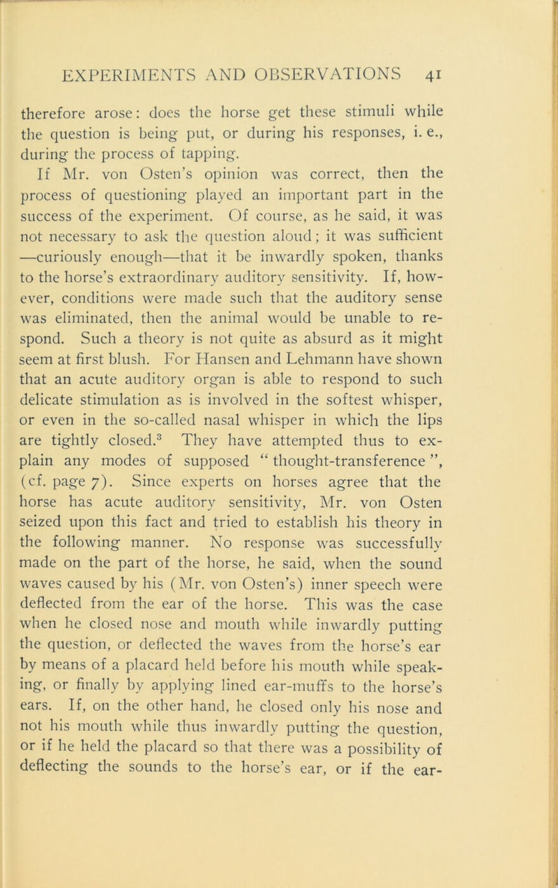 therefore arose: does the horse get these Stimuli while the question is being put, or during his responses, i. e., during the process of tapping. If Mr. von Osten’s opinion was correct, then the process of questioning played an important part in the success of the experiment. Of course, as he said, it was not necessary to ask the question aloud; it was sufficient —curiously enough—that it be inwardly spoken, thanks to the horse’s extraordinary auditory sensitivity. If, how- ever, conditions were made such that the auditory sense was eliminated, then the animal would be unable to re- spond. Such a theory is not quite as absurd as it might seem at first blush. For Hansen and Lehmann have shown that an acute auditory organ is able to respond to such delicate Stimulation as is involved in the softest whisper, or even in the so-called nasal whisper in which the lips are tightly closed.3 They have attempted thus to ex- plain any modes of supposed “ thought-transference ”, (cf. page 7). Since experts 011 horses agree that the horse has acute auditory sensitivity, Mr. von Osten seized upon this fact and tried to establish his theory in the following manner. No response was successfully made on the part of the horse, he said, when the sound waves caused by his (Mr. von Osten’s) inner Speech were deflected from the ear of the horse. This was the case when he closed nose and mouth while inwardly putting the question, or deflected the waves from the horse’s ear bv means of a placard held before his mouth while speak- ing, or finally by applying lined ear-muffs to the horse’s ears. If, on the other hand, he closed only his nose and not his mouth while thus inwardly putting the question, or if he held the placard so that there was a possibility of deflecting the sounds to the horse’s ear, or if the ear-