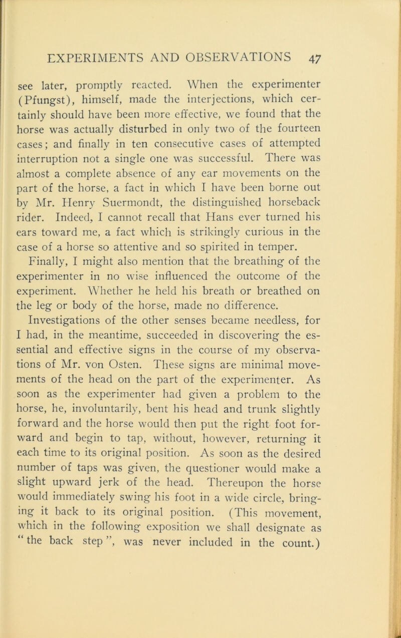 see later, promptly reacted. When the experimenter (Pfungst), himself, made the interjections, which cer- tainly should have been more effective, we found that the horse was actually disturbed in only two of the fourteen cases; and finally in ten consecutive cases of attempted interruption not a single one was successful. There was almost a complete absence of any ear movements on the part of the horse, a fact in which I have been borne out by Mr. Plenry Suermondt, the distinguished horseback rider. Indeed, I cannot recall that ITans ever turned his ears toward me, a fact which is strikingly curious in the case of a horse so attentive and so spirited in temper. Finally, I might also mention that the breathing of the experimenter in no wise influenced the outcome of the experiment. Whether he held his breath or breathed on the leg or body of the horse, made no difference. Investigations of the other senses became needless, for I had, in the meantime, succeeded in discovering the es- sential and effective signs in the course of my observa- tions of Mr. von Osten. These signs are minimal move- ments of the head on the part of the experimenter. As soon as the experimenter had given a problem to the horse, he, involuntarily, bent his head and trunk slightly forward and the horse would then put the right foot for- ward and begin to tap, without, however, returning it each time to its original position. As soon as the desired number of taps was given, the questioncr would make a slight upward jerk of the head. Thereupon the horse would immediately swing his foot in a wide circle, bring- ing it back to its original position. (This movement, which in the following exposition we shall designate as “the back Step“, was never included in the count.)