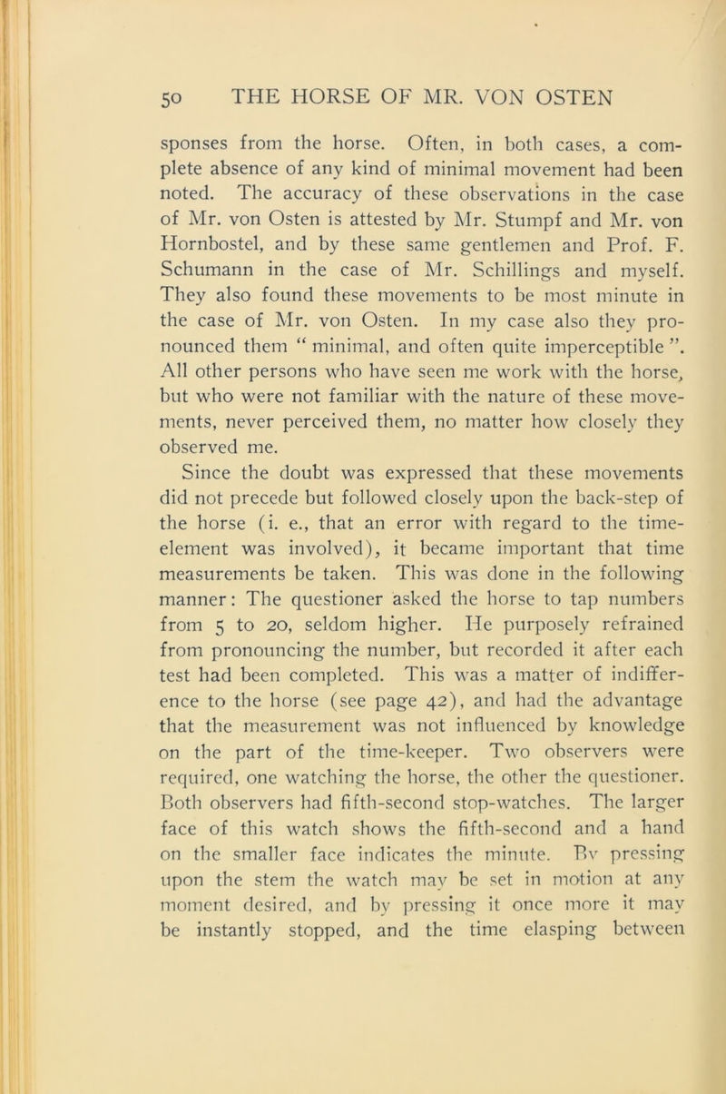 sponses from the horse. Often, in both cases, a com- plete absence of any kind of minimal movement had been noted. The accuracy of these observations in the case of Mr. von Osten is attested by Mr. Stumpf and Mr. von Hornbostel, and by these same gentlemen and Prof. F. Schumann in the case of Mr. Schillings and myself. They also found these movements to be most minute in the case of Mr. von Osten. In my case also they pro- nounced them “ minimal, and often quite imperceptible ”. All other persons who have seen me work witli the horse, but who were not familiär with the nature of these move- ments, never perceived them, no matter how closely they observed me. Since the doubt was expressed that these movements did not precede but followed closely upon the back-step of the horse (i. e., that an error with regard to the time- element was involved), it became important that time measurements be taken. This was done in the following manner: The questioner asked the horse to tap numbers from 5 to 20, seldom higher. He purposely refrained from pronouncing the number, but recorded it after each test had been completed. This was a matter of indiffer- ence to the horse (see page 42), and had the advantage that the measurement was not influenced by knowledge on the part of the time-keeper. Two observers were required, one watching the horse, the other the questioner. Roth observers had fifth-second stop-watches. The larger face of this watch shows the fifth-second and a hand on the smaller face indicates the minute. Bv pressing upon the stem the watch mav be set in motion at any moment desired, and bv pressing it once niore it mav be instantly stopped, and the time elasping between