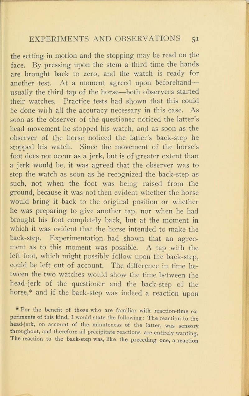 the setting in motion and the stopping may be read 011 the face. By pressing upon the stem a third time the hands are brought back to zero, and the watch is ready for another test. At a moment agreed upon beforehand— usually the third tap of the horse—both observers started their watches. Practice tests had shown that this could be done with all the accuracy necessary in this case. As soon as the observer of the questioner noticed the latter’s head movement he stopped his watch, and as soon as the observer of the horse noticed the latter’s back-step he stopped his watch. Since the movement of the horse’s foot does not occur as a jerk, but is of greater extent than a jerk would be, it was agreed that the observer was to stop the watch as soon as he recognized the back-step as such, not when the foot was being raised from the ground, because it was not then evident whether the horse would bring it back to the original position or whether he was preparing to give another tap, nor when he had brought his foot completely back, but at the moment in which it was evident that the horse intended to make the back-step. Experimentation had shown that an agree- ment as to this moment was possible. A tap with the left foot, which might possibly follow upon the back-step, could be left out of account. The difference in time be- tween the two watches would show the time between the head-jerk of the questioner and the back-step of the horse,* and if the back-step was indeed a reaction upon * For the benefit of those who are familiär with reaction-time ex- periments of this kind, I would state the following: The reaction to the head-jerk, on account of the minuteness of the latter, was sensory throughout, and therefore all precipitate reactions are entirely wanting. The reaction to the back-step was, like the preceding one, a reaction