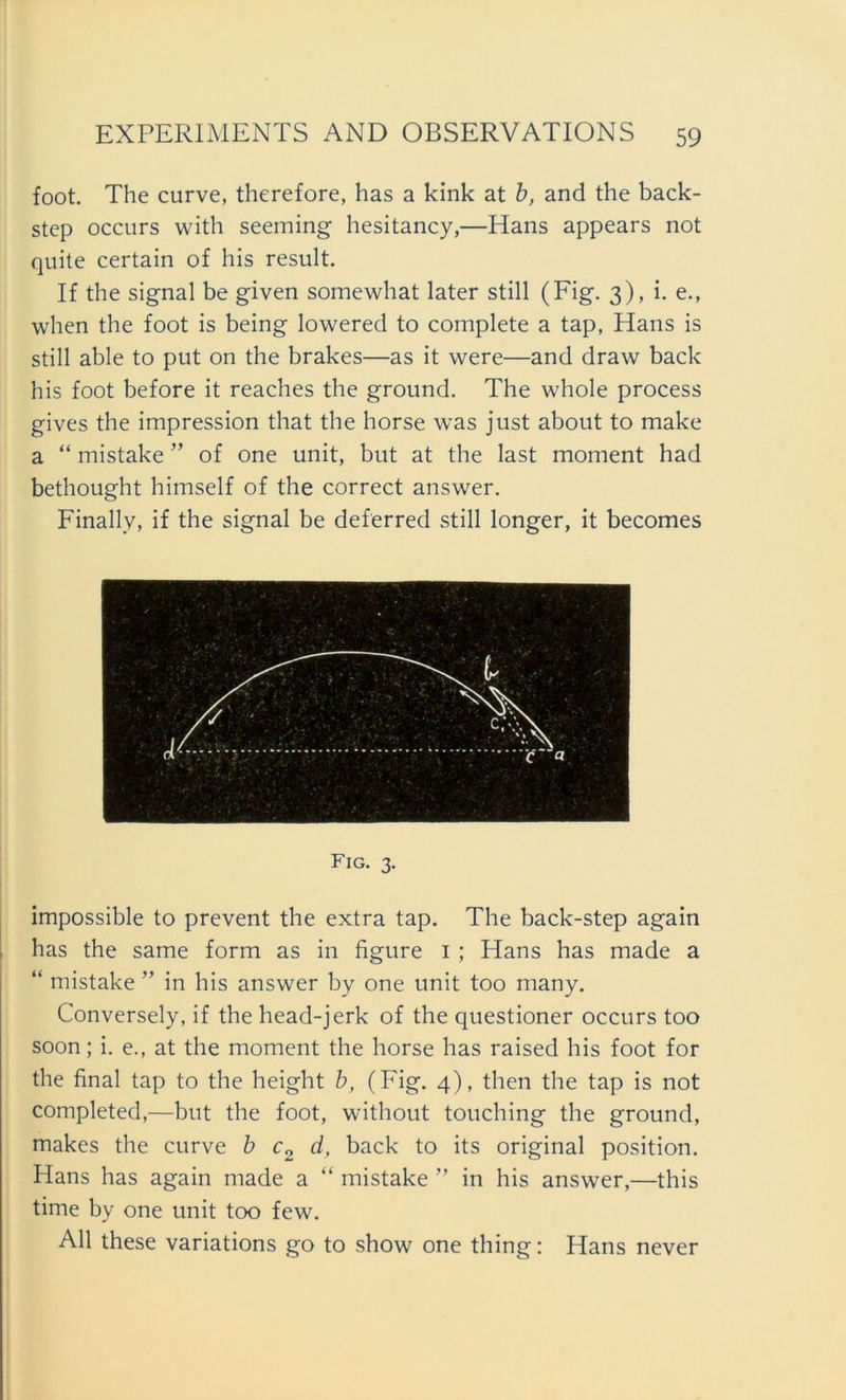 foot. The curve, therefore, has a kink at b, and the back- step occurs with seeming hesitancy,—Hans appears not quite certain of bis result. If the signal be given somewhat later still (Fig. 3), i. e., when the foot is being lowered to complete a tap, Hans is still able to put on the brakes—as it were—and draw back his foot before it reaches the ground. The whole process gives the impression that the horse was just about to make a “ mistake ” of one unit, but at the last moment had bethought himself of the correct answer. Finally, if the signal be deferred still longer, it becomes Fig. 3. impossible to prevent the extra tap. The back-step again has the same form as in figure 1 ; Hans has made a “ mistake ” in his answer by one unit too many. Conversely, if the head-jerk of the questioner occurs too soon; I. e., at the moment the horse has raised his foot for the final tap to the height b, (Fig. 4), then the tap is not completed,—but the foot, without touching the ground, makes the curve b c2 d, back to its original position. Hans has again made a “ mistake ” in his answer,—this time by one unit too few. All these variations go to show one thing: Hans never