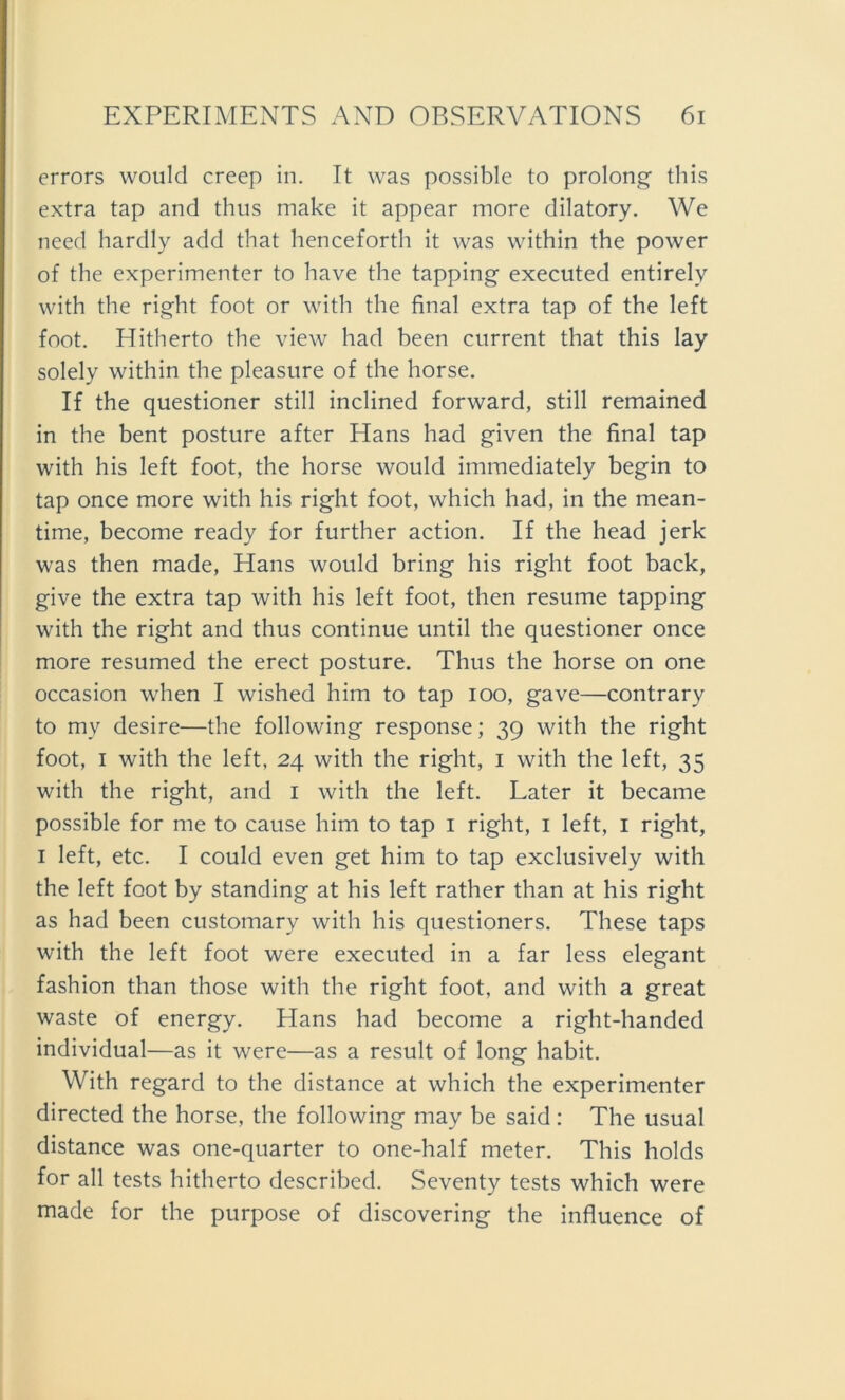 errors would creep in. It was possible to prolong this extra tap and thus make it appear more dilatory. We need hardly add that henceforth it was within the power of the experimenter to have the tapping executed entirely with the right foot or with the final extra tap of the left foot. Hitherto the view had been current that this lay solely within the pleasure of the horse. If the questioner still inclined forward, still remained in the bent posture after Hans had given the final tap with his left foot, the horse would immediately begin to tap once more with his right foot, which had, in the mean- time, become ready for further action. If the head jerk was then made, Hans would bring his right foot back, give the extra tap with his left foot, then resume tapping with the right and thus continue until the questioner once more resumed the erect posture. Thus the horse on one occasion when I wished him to tap ioo, gave—contrary to my desire—the following response; 39 with the right foot, 1 with the left, 24 with the right, 1 with the left, 35 with the right, and 1 with the left. Later it became possible for me to cause him to tap 1 right, 1 left, 1 right, 1 left, etc. I could even get him to tap exclusively with the left foot by Standing at his left rather than at his right as had been customary with his questioners. These taps with the left foot were executed in a far less elegant fashion than those with the right foot, and with a great waste of energy. Hans had become a right-handed individual—as it were—as a result of long habit. With regard to the distance at which the experimenter directed the horse, the following may be said: The usual distance was one-quarter to one-half meter. This holds for all tests hitherto described. Seventy tests which were made for the purpose of discovering the influence of