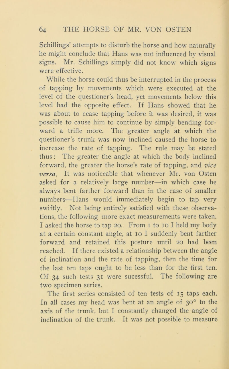 Schillings’ attempts to disturb the horse and how naturally he might conclude that Hans was not influenced by visual signs. Mr. Schillings simply did not know which signs were effective. While the horse could thus be interrupted in the process of tapping by movements which were executed at the level of the questioner’s head, yet movements below this level had the opposite effect. If Hans showed that he was about to cease tapping before it was desired, it was possible to cause him to continue by simply bending for- ward a trifte more. The greater angle at which the questioner’s trunk was now inclined caused the horse to increase the rate of tapping. The rule may be stated thus: The greater the angle at which the body inclined forward, the greater the horse’s rate of tapping, and vice versa. It was noticeable that whenever Mr. von Osten asked for a relatively large number—in which case he always bent farther forward than in the case of smaller numbers—Hans would immediately begin to tap very swiftly. Not being entirely satisfied with these observa- tions, the following more exact measurements were taken. I asked the horse to tap 20. From 1 to 10 I held my body at a certain constant angle, at 10 I suddenly bent farther forward and retained this posture until 20 had been reached. If there existed a relationship between the angle of inclination and the rate of tapping, then the time for the last ten taps ought to be less than for the first ten. Of 34 such tests 31 were sucessful. The following are two specimen series. The first series consisted of ten tests of 15 taps each. In all cases my head was bent at an angle of 30° to the axis of the trunk, but I constantly changed the angle of inclination of the trunk. It was not possible to measure