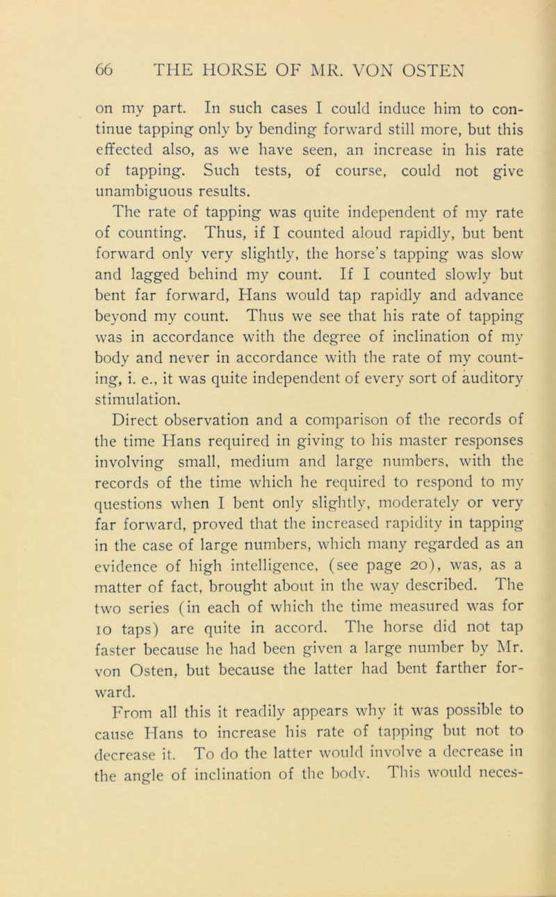 on my part. In such cases I could incluce him to con- tinue tapping only by bending forward still more, but this effected also, as we have seen, an increase in his rate of tapping. Such tests, of course, could not give unambiguous results. The rate of tapping was quite independent of my rate of counting. Thus, if I counted aloud rapidly, but bent forward only very slightly, the horse's tapping was slow and lagged behind my count. If I counted slowly but bent far forward, Hans would tap rapidly and advance bevond my count. Thus we see that his rate of tapping was in accordance with the degree of inclination of my body and never in accordance with the rate of my count- ing, i. e., it was quite independent of every sort of auditory Stimulation. Direct observation and a comparison of the records of the time Hans required in giving to his master responses involving small, medium and large numbers, with the records of the time which he required to respond to my questions when I bent only slightly, moderately or very far forward, proved that the increased rapidity in tapping in the case of large numbers, which many regarded as an evidence of high intelligence, (see page 20), was, as a matter of fact, brought about in the way described. The two series (in each of which the time measured was for 10 taps) are quite in accord. The horse did not tap faster because he had been given a large number by Mr. von Osten, but because the latter had bent farther for- ward. From all this it readily appears why it was possible to cause Hans to increase his rate of tapping but not to decrease it. To do the latter would involve a decrease in the angle of inclination of the body. This would neces-