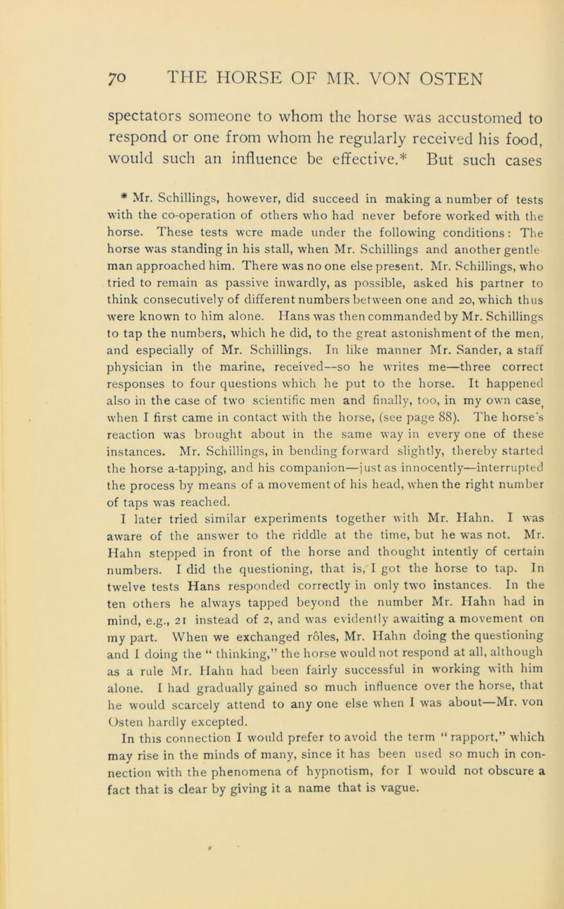 spectators someone to whom the horse was accustomed to respond or one from whom he regularly received his food, would such an influence be effective.* But such cases * Mr. Schillings, however, did succeed in making a number of tests with the co-operation of others who had never before worked with the horse. These tests wcre made under the following conditions: The horse was Standing in his stall, when Mr. Schillings and another gentle man approached him. There was no one eise present. Mr. Schillings, who tried to remain as passive inwardly, as possible, asked his partner to think consecutively of different numbers between one and 20, which thus were known to him alone. Hans was then commanded by Mr. Schillings to tap the numbers, which he did, to the great astonishment of the men, and especially of Mr. Schillings. In like manner Mr. Sander, a staff physician in the marine, received—so he writes me—three correct responses to four questions which he put to the horse. It happened also in the case of two scientific men and finally, too, in my own case) when I first came in contact with the horse, (see page 88). The horse's reaction was brought about in the same way in every one of these instances. Mr. Schillings, in bending forward slightly, thereby started the horse a-tapping, and his companion—justas innocently—interrupted the process by means of a movement of his head, when the right number of taps was reached. I later tried similar experiments together with Mr. Hahn. I was aware of the answer to the riddle at the time, but he was not. Mr. Hahn stepped in front of the horse and thought intently of certain numbers. I did the questioning, that is, I got the horse to tap. In twelve tests Hans responded correctly in only two instances. In the ten others he always tapped beyond the number Mr. Hahn had in mind, e.g., 21 instead of 2, and was evidently awaiting a movement on my part. When we exchanged roles, Mr. Hahn doing the questioning and I doing the “ thinking,” the horse would not respond at all, although as a rule Mr. Hahn had been fairly successful in working with him alone. I had gradually gained so much influence over the horse, that he would scarcely attend to any one eise when I was about Mr. von Osten hardly excepted. In this connection I would prefer to avoid the term “ rapport,” which may rise in the minds of many, since it has been used so much in con- nection with the phenomena of hypnotism, for I would not obscure a fact that is clear by giving it a name that is vague.