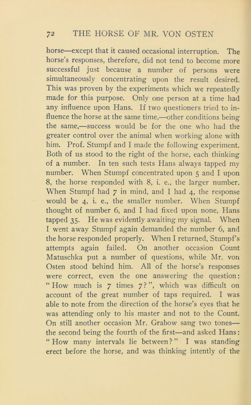 horse—except that it caused occasional interruption. The horse’s responses, therefore, did not tend to become more successful just because a number of persons were simultaneously concentrating upon the result desired. This was proven by the experiments which we repeatedly made for this purpose. Only one person at a time had any influence upon Hans. If two questioners tried to in- fiuence the horse at the same time,—other conditions being the same,—success would be for the one who had the greater control over the animal when working alone with him. Prof. Stumpf and I made the following experiment. Both of us stood to the right of the horse, each thinking of a number. In ten such tests Hans always tapped my number. When Stumpf concentrated upon 5 and I upon 8, the horse responded with 8, i. e., the larger number. When Stumpf had 7 in mind, and I had 4, the response would be 4, i. e., the smaller number. When Stumpf thought of number 6, and I had fixed upon none, Hans tapped 35. He was evidently awaiting my signal. When I went away Stumpf again demanded the number 6, and the horse responded properly. When I returned, Stumpfs attempts again failed. On another occasion Count Matuschka put a number of questions, while Mr. von Osten stood behind him. All of the horse’s responses were correct, even the one answering the question: “ How much is 7 times 7?”, which was difficult on account of the great number of taps required. I was able to note from the direction of the horse’s eyes that he was attending only to his master and not to the Count. On still another occasion Mr. Grabow sang two tones— the second being the fourth of the first—and asked Hans: “How many intervals lie between?” I was Standing erect before the horse, and was thinking intently of the