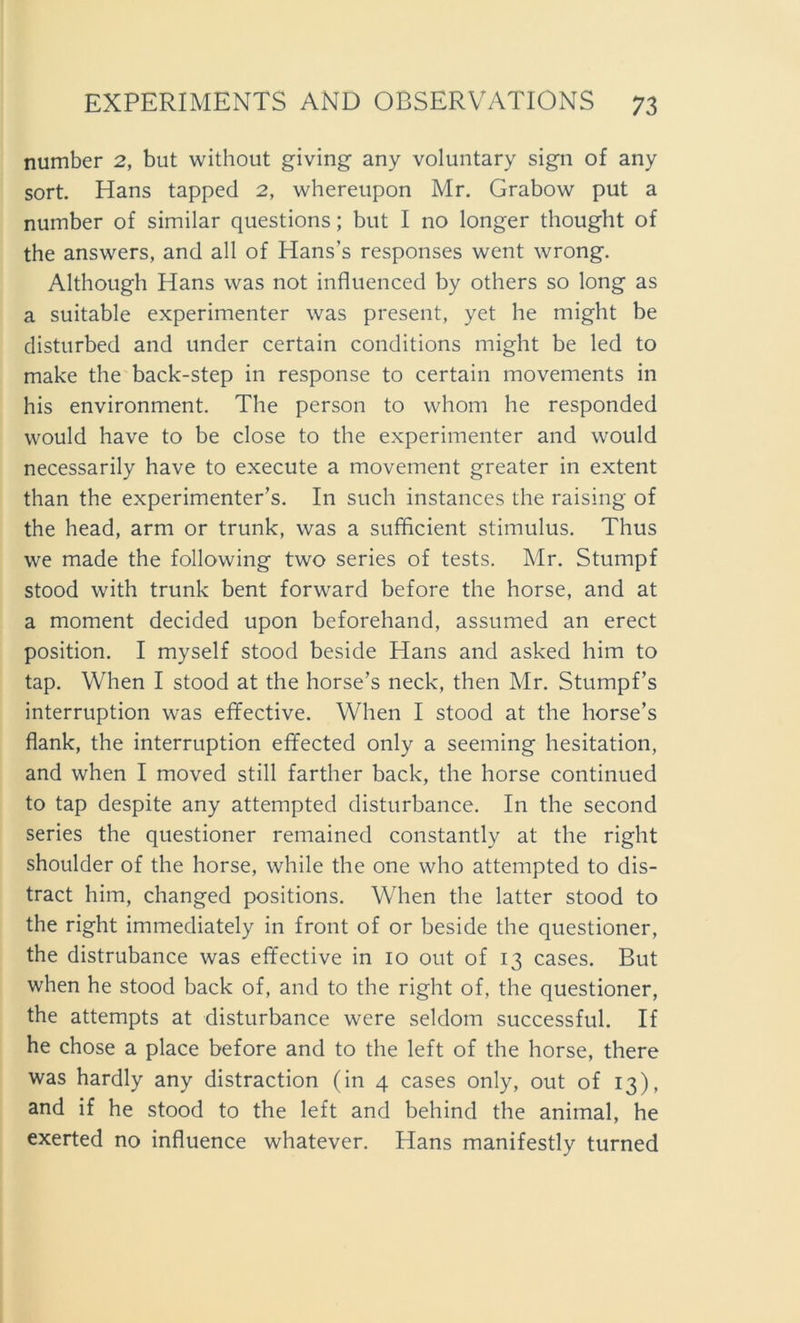 number 2, but without giving any voluntary sign of any sort. Hans tapped 2, whereupon Mr. Grabow put a number of similar questions; but I no longer thought of the answers, and all of Hans’s responses went wrong. Although Hans was not influenced by others so long as a suitable experimenter was present, yet he might be disturbed and under certain conditions might be led to make the back-step in response to certain movements in his environment. The person to whom he responded would have to be close to the experimenter and would necessarily have to execute a movement greater in extent than the experimenter’s. In such instances the raising of the head, arm or trunk, was a sufficient Stimulus. Thus we made the following two series of tests. Mr. Stumpf stood with trunk bent forward before the horse, and at a moment decided upon beforehand, assumed an erect Position. I myself stood beside Hans and asked him to tap. When I stood at the horse’s neck, then Mr. Stumpfs interruption was effective. When I stood at the horse’s flank, the interruption efifected only a seeming hesitation, and when I moved still farther back, the horse continued to tap despite any attempted disturbance. In the second series the questioner remained constantly at the right shoulder of the horse, while the one who attempted to dis- tract him, changed positions. When the latter stood to the right immediately in front of or beside the questioner, the distrubance was effective in 10 out of 13 cases. But when he stood back of, and to the right of, the questioner, the attempts at disturbance were seldom successful. If he chose a place before and to the left of the horse, there was hardly any distraction (in 4 cases only, out of 13), and if he stood to the left and behind the animal, he exerted no influence whatever. Hans manifestly turned