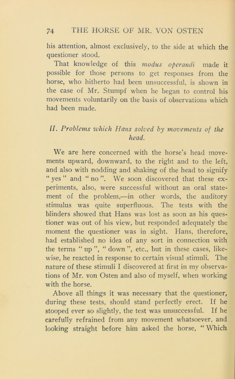 his attention, almost exclusively, to the side at which the questioner stood. That knowledge of this modus operandi made it possible for those persons to get responses from the horse, who hitherto had been unsuccessful, is shown in the case of Mr. Stumpf when he began to control his movements voluntarily on the basis of observations which had been made. II. Problems which Hans solvcd by movements of the he ad. We are here concerned with the horse's head move- ments upward, downward, to the right and to the left, and also with nodding and shaking of the head to signify “ yes ” and “ no ”. We soon discovered that these ex- periments, also, were successful without an oral State- ment of the problem,—in other words, the auditory Stimulus was quite superfluous. The tests with the blinders showed that Hans was lost as soon as his ques- tioner was out of his view, but responded adequately the moment the questioner was in sight. Hans, therefore, had established no idea of any sort in connection with the terms “ up ”, “ down ”, etc., but in these cases, like- wise, he reacted in response to certain visual Stimuli. The nature of these Stimuli I discovered at first in my observa- tions of Mr. von Osten and also of myself, when working with the horse. Above all things it was necessary that the questioner, during these tests, should stand perfectly erect. If he stooped ever so slightly, the test was unsuccessful. If he carefully refrained from any movement whatsoever, and looking straight before him asked the horse, “ Which