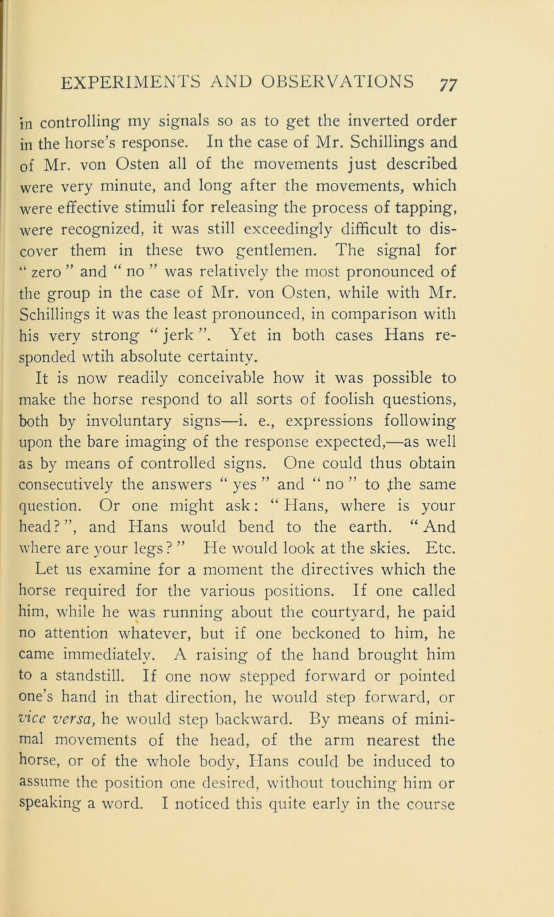 in controlling my signals so as to get the inverted Order in the horse’s response. In the case of Mr. Schillings and of Mr. von Osten all of the movements just described were very minute, and long after the movements, which were effective Stimuli for releasing the process of tapping, were recognized, it was still exceedingly difficult to dis- cover them in these two gentlemen. The signal for “ zero ” and “ no ” was relatively the most pronounced of the group in the case of Mr. von Osten, while with Mr. Schillings it was the least pronounced, in comparison with his very strong “ jerk ”. Yet in both cases Hans re- sponded wtih absolute certainty. It is now readily conceivable how it was possible to make the horse respond to all sorts of foolish questions, both by involuntary signs—i. e., expressions following upon the bare imaging of the response expected,—as well as by means of controlled signs. One could thus obtain consecutively the answers “ yes ” and “ no ” to jthe same question. Or one might ask: “ Hans, where is your head?”, and Hans would bend to the earth. “And where are your legs? ” He would look at the skies. Etc. Let us examine for a moment the directives which the horse required for the various positions. If one called him, while he was running about the courtyard, he paid no attention whatever, but if one bcckoned to him, he came immediatelv. A raising of the hand brought him to a standstill. If one now stepped forward or pointed one’s hand in that direction, he would Step forward, or vice versa, he would step backward. By means of mini- mal movements of the head, of the arm nearest the horse, or of the whole body, Hans could be induced to assume the position one desired, without touching him or speaking a word. I noticed this quite early in the course