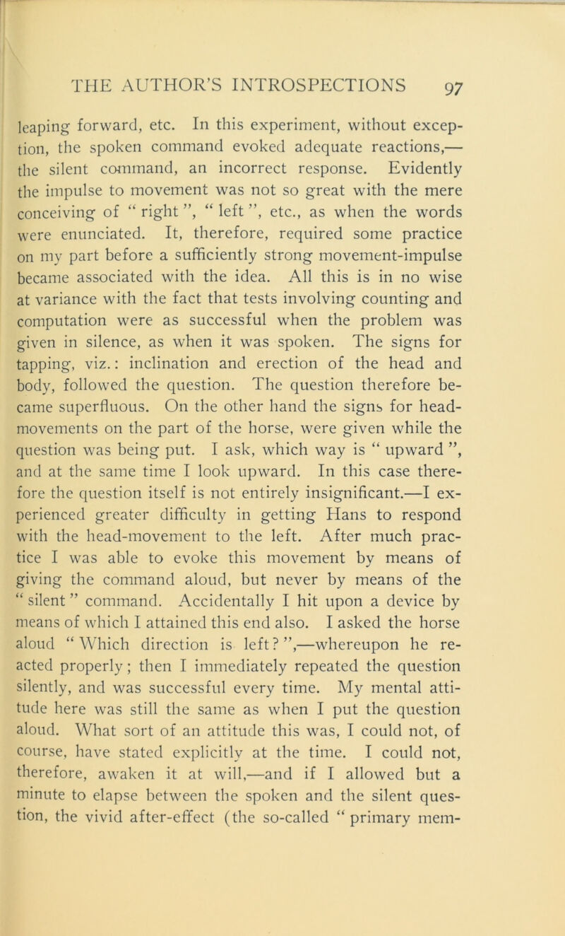 leaping forward, etc. In this experiment, without excep- tion, the spoken command evoked adequate reactions,— the silent command, an incorrect response. Evidently the impulse to movement was not so great with the mere conceiving of “ right ”, “ left ”, etc., as when the words were enunciated. It, therefore, required some practice on my part before a sufficiently strong movement-impulse became associated with the idea. All this is in no wise at variance with the fact that tests involving counting and computation were as successful when the problem was given in silence, as when it was spoken. The signs for tapping, viz.: inclination and erection of the head and body, followed the question. The question therefore be- came superfluous. On the other hand the signs for head- movements on the part of the horse, were given while the question was being put. I ask, which way is “ upward ”, and at the same time I look upward. In this case there- fore the question itself is not entirely insignificant.—I ex- perienced greater difficulty in getting Hans to respond with the head-movement to the left. After much prac- tice I was able to evoke this movement by means of giving the command aloud, but never by means of the “ silent ” command. Accidentally I hit upon a device by means of which I attained this end also. I asked the horse aloud “Which direction is left?”,—whereupon he re- acted properly; then I immediately repeated the question silently, and was successful every time. My mental atti- tude here was still the same as when I put the question aloud. What sort of an attitude this was, I could not, of course, have stated explicitlv at the time. I could not, therefore, awaken it at will,—and if I allowed but a minute to elapse between the spoken and the silent ques- tion, the vivid after-effect (the so-called “ primary mein-