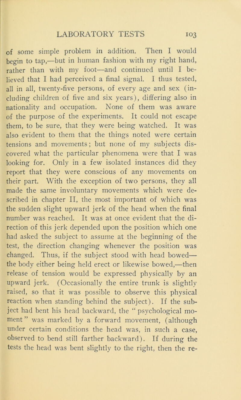 of some simple problem in addition. Then I would begin to tap,—but in human fashion with my right hand, rather than with my foot—and continued until I be- lieved that I had perceived a final signal. I thus tested, all in all, twenty-five persons, of every age and sex (in- cluding children of five and six years), differing also in nationality and occupation. None of them was aware of the purpose of the experiments. It could not escape them, to be sure, that they were being watched. It was also evident to them that the things noted were certain tensions and movements; but none of my subjects dis- covered what the particular phenomena were that I was looking for. Only in a few isolated instances did they report that they were conscious of any movements on their part. With the exception of two persons, they all made the same involuntary movements which were de- scribed in chapter II, the most important of which was the sudden slight upward jerk of the head when the final number was reached. It was at once evident that the di- rection of this jerk depended upon the position which one had asked the subject to assume at the beginning of the test, the direction changing whenever the position was changed. Thus, if the subject stood with head bowed— the body either being held erect or likewise bowed,—then release of tension would be expressed physically by an upward jerk. (Occasionally the entire trunk is slightly raised, so that it was possible to observe this physical reaction when standing behind the subject). If the sub- ject had bent his head backward, the “ psychological mo- ment ” was marked by a forward movement, (although under certain conditions the head was, in such a case, observed to bend still farther backward). If during the tests the head was bent slightly to the right, then the re-