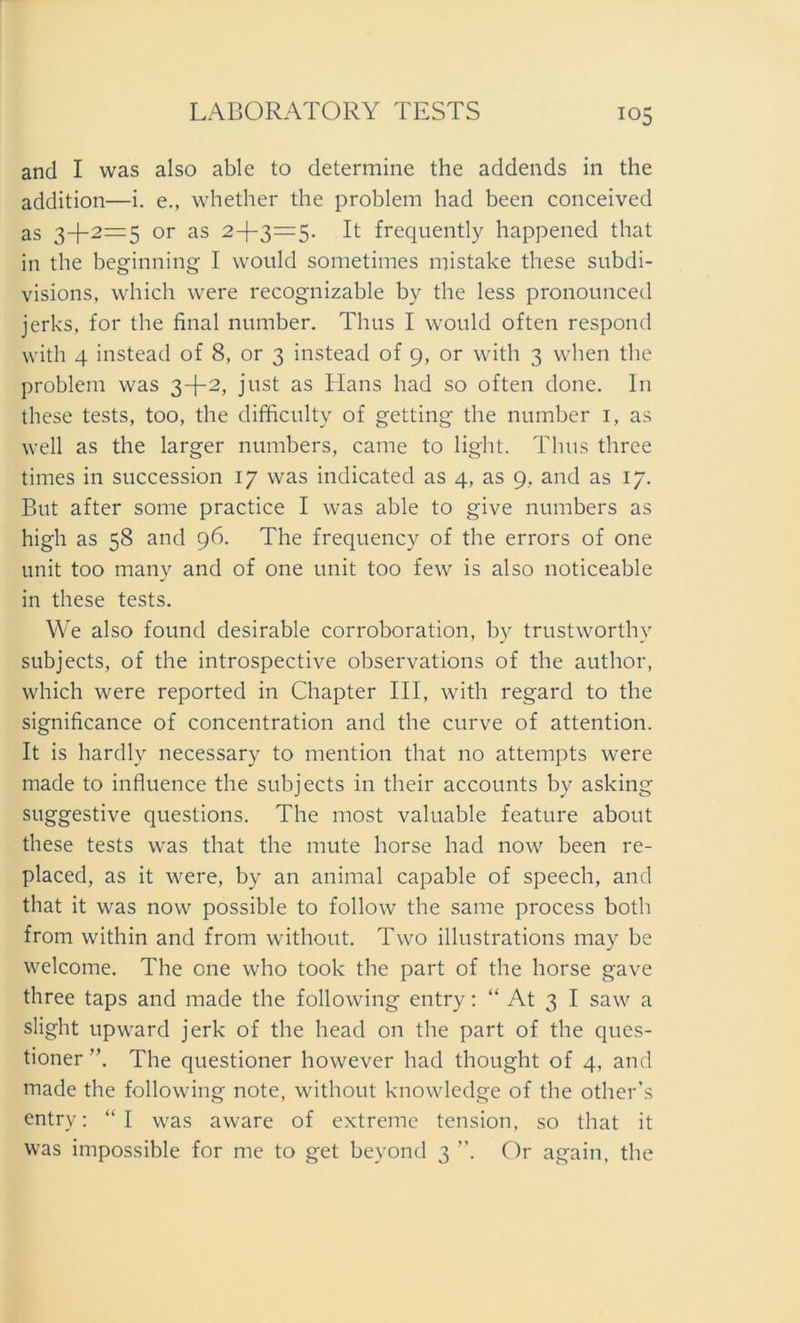 and I was also able to determine the addends in the addition—i. e., whether the problem had been conceived as 3+2=5 or as 2+3=5. It frequently happened that in the beginn ing I would sometimes mistake these subdi- visions, which were recognizable by the less pronounced jerks, for the final number. Thus I would often respond with 4 instead of 8, or 3 instead of 9, or with 3 when the problem was 3+2, just as Elans had so often done. In these tests, too, the difficulty of getting the number 1, as well as the larger numbers, came to light. Thus three times in succession 17 was indicated as 4, as 9. and as 17. But after some practice I was able to give numbers as high as 58 and 96. The frequency of the errors of one unit too many and of one unit too few is also noticeable in these tests. We also found desirable corroboration, by trustworthy subjects, of the introspective observations of the author, which were reported in Chapter III, with regard to the significance of concentration and the curve of attention. It is hardly necessary to mention that no attempts were made to influence the subjects in their accounts by asking suggestive questions. The most valuable feature about these tests was that the mute horse had now been re- placed, as it were, by an animal capable of speech, and that it was now possible to follow the same process both from within and from without. Two illustrations may be welcome. The one who took the part of the horse gave three taps and made the following entry: “ At 3 I saw a slight upward jerk of the head on the part of the ques- tioner ”. The questioner however had thought of 4, and made the following note, without knowledge of the other’s entrv: “I was aware of extreme tension, so that it was impossible for me to get beyond 3 ”. Or again, the