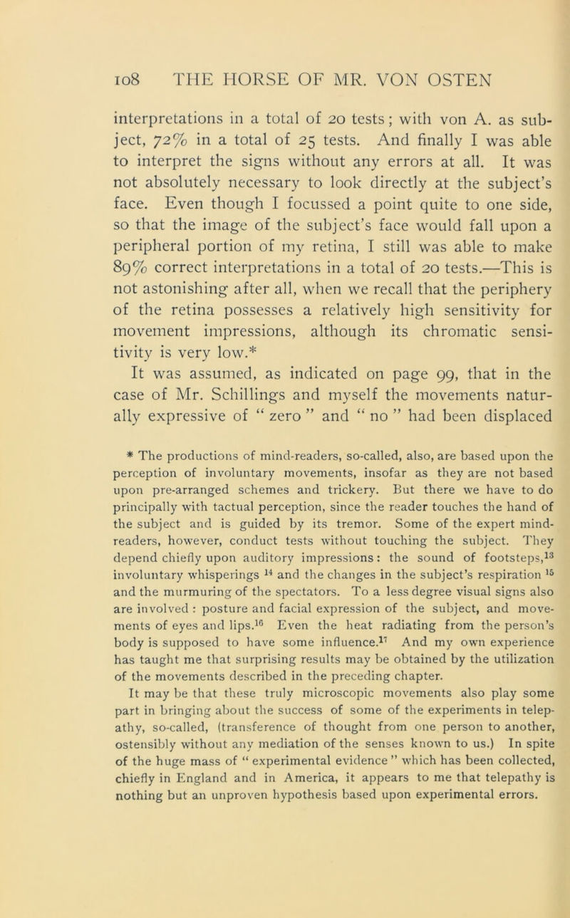interpretations in a total of 20 tcsts; with von A. as sub- ject, 72% in a total of 25 tests. And finally I was able to interpret the signs without any errors at all. It was not absolutely necessary to look directly at the subject’s face. Even tliough I focussed a point quite to one side, so that the image of the subject’s face would fall upon a peripheral portion of my retina, I still was able to make 89% correct interpretations in a total of 20 tests.—This is not astonishing after all, wlien we recall that the periphery of the retina possesses a relatively high sensitivity for movement impressions, although its chromatic sensi- tivity is very low.* It was assumed, as indicated on page 99, that in the case of Mr. Schillings and myself the movements natur- ally expressive of “ zero ” and “ no ” had been displaced * The productions of mind-readers, so-called, also, are based upon the perception of involuntary movements, insofar as they are not based upon pre-arranged schemes and trickery. But there we have to do principally with tactual perception, since the reader touches the hand of the subject and is guided by its tremor. Some of the expert mind- readers, however, conduct tests without touching the subject. They depend chiefly upon auditory impressions: the sound of footsteps,13 involuntary whisperings 14 and the changes in the subject’s respiration 15 and the murmuringof the spectators. To a lessdegree visual signs also are involved : posture and facial expression of the subject, and move- ments of eyes and lips.1G Even the heat radiating from the person’s body is supposed to have some influence.1,1 And my own experience has taught me that surprising results may be obtained by the utilization of the movements described in the preceding chapter. It may be that these truly microscopic movements also play some part in bringing about the success of some of the experiments in telep- athy, so-called, (transference of thought from one person to another, ostensibly without any mediation of the senses known to us.) In spite of the huge mass of “ experimental evidence ” which has been collected, chiefly in England and in America, it appears to me that telepathy is nothing but an unproven hypothesis based upon experimental errors.