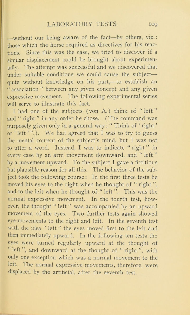 —without our being aware of the fact—by others, viz.: those which the horse required as directives for bis reac- tions. Since this was the case, we tried to discover if a similar displacement could be brought about experimen- tally. The attempt was successful and we discovered that under suitable conditions we could cause the subject— quite without knowledge on his part,—to establish an “ association ” between any given concept and any given expressive movement. The following experimental series will serve to illustrate this fact. I had one of the subjects (von A.) think of “ left ” and “ right ” in any order he chose. (The command was purposely given only in a general way: “ Think of ‘ right ’ or ‘ left ’ We had agreed that I was to trv to guess the mental content of the subject’s mind, but I was not to utter a word. Instead, I was to indicate “ right ” in every case by an arm movement downward, and “ left ” by a movement upward. To the subject I gave a fictitious but plausible reason for all this. The behavior of the sub- ject took the following course: In the first three tests he moved his eyes to the right when he thought of “ right ”, and to the left when he thought of “ left ”. This was the normal expressive movement. In the fourth test, how- ever, the thought “ left ” was accompanied by an upward movement of the eyes. Two further tests again showed eye-movements to the right and left. In the seventh test with the idea “ left ” the eyes moved first to the left and then immediately upward. In the following ten tests the eyes were turned regularly upward at the thought of “ ”, and downward at the thought of “ right ”, with only one exception which was a normal movement to the left. The normal expressive movements, therefore, were displaced bv the artificial, after the seventh test.