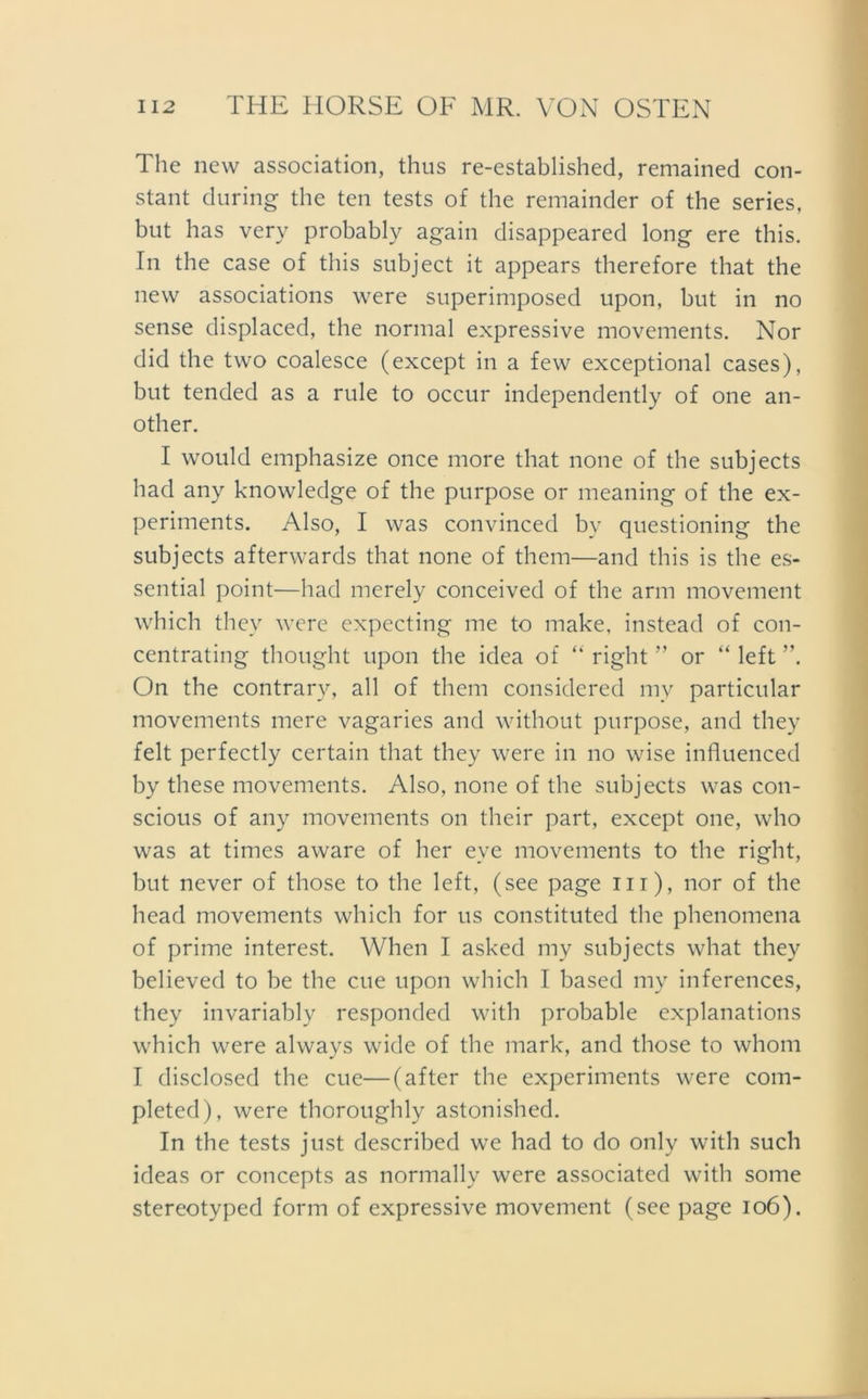 The new association, thus re-established, remained con- stant during the ten tests of the remainder of the series, but has very probably again disappeared long ere this. In the case of this subject it appears therefore that the new associations were superimposed upon, but in no sense displaced, the normal expressive movements. Nor did the two coalesce (except in a few exceptional cases), but tended as a rule to occur independently of one an- other. I would emphasize once more that none of the subjects had any knowledge of the purpose or meaning of the ex- periments. Also, I was convinced bv questioning the subjects afterwards that none of them—and this is the es- sential point—had merely conceived of the arm movement which they were expecting me to make, instead of con- centrating thought upon the idea of “ right ” or “ left On the contrary, all of them considered my particular movements mere vagaries and without purpose, and they feit perfectly certain that they were in no wise influenced by these movements. Also, none of the subjects was con- scious of any movements on their part, except one, who was at times aware of her eye movements to the right, but never of those to the left, (see page ui), nor of the head movements which for us constituted the phenomena of prime interest. When I asked my subjects what they believed to be the cue upon which I based my inferences, they invariably responded with probable explanations which were always wide of the mark, and those to whom I disclosed the cue—(after the experiments were com- pleted), were thoroughly astonished. In the tests just described we had to do only with such ideas or concepts as normally were associated with some stereotyped form of expressive movement (see page 106).