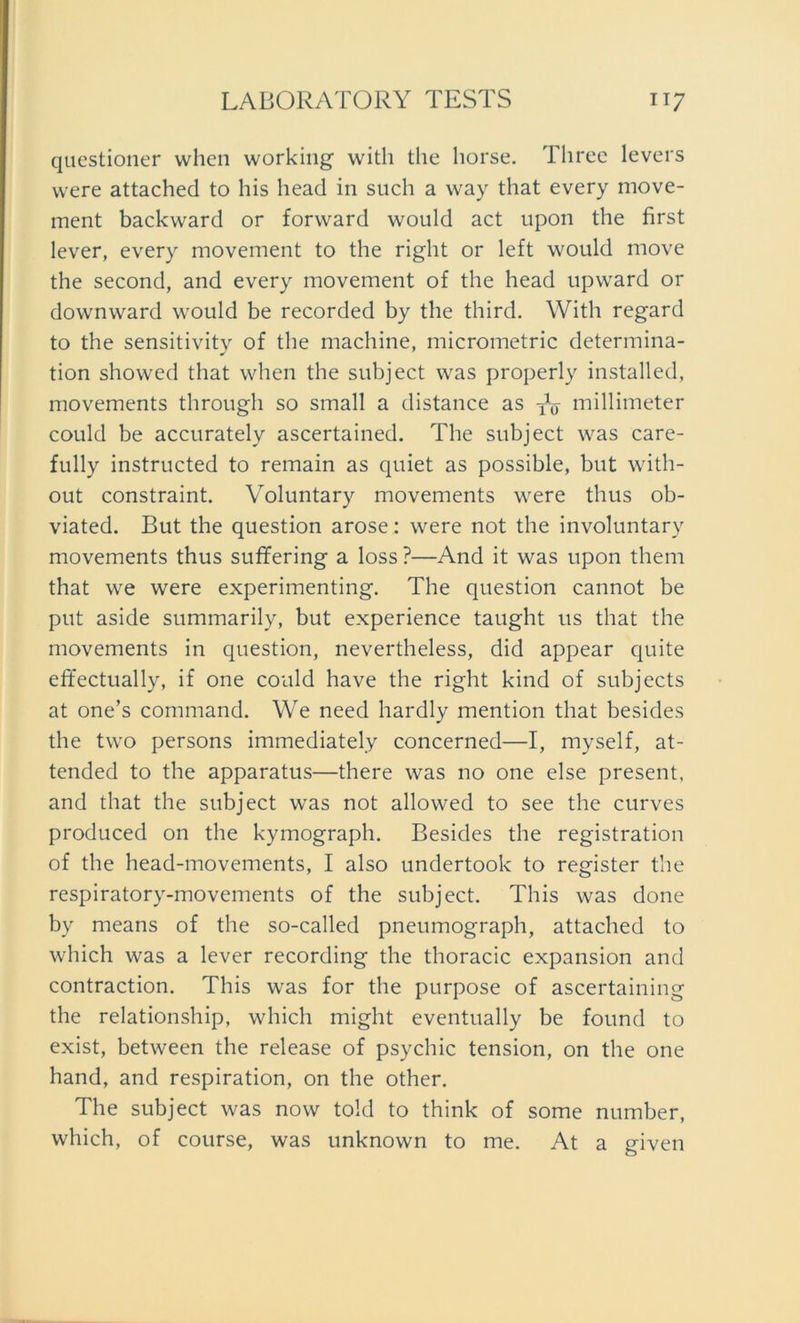 questioner whcn working with the liorse. Tliree levers were attached to bis head in such a way that every move- ment backward or forward would act upon the first lever, every movement to the right or left would move the second, and every movement of the head upward or downward would be recorded by the third. With regard to the sensitivity of the machine, micrometric determina- tion showed that when the subject was properly installed, movements through so small a distance as W millimeter could be accurately ascertained. The subject was care- fully instructed to remain as quiet as possible, but with- out constraint. Voluntary movements were thus ob- viated. But the question arose: were not the involuntary movements thus suffering a loss ?—And it was upon them that we were experimenting. The question cannot be put aside summarily, but experience taught us that the movements in question, nevertheless, did appear quite effectually, if one could have the right kind of subjects at one’s command. We need hardly mention that besides the two persons immediately concerned—I, myself, at- tended to the apparatus—there was no one eise present, and that the subject was not allowed to see the curves produced on the kymograph. Besides the registration of the head-movements, I also undertook to register the respiratory-movements of the subject. This was done by means of the so-called pneumograph, attached to which was a lever recording the thoracic expansion and contraction. This was for the purpose of ascertaining the relationship, which might eventually be found to exist, between the release of psychic tension, on the one hand, and respiration, on the other. The subject was now told to think of some number, which, of course, was unknown to me. At a given