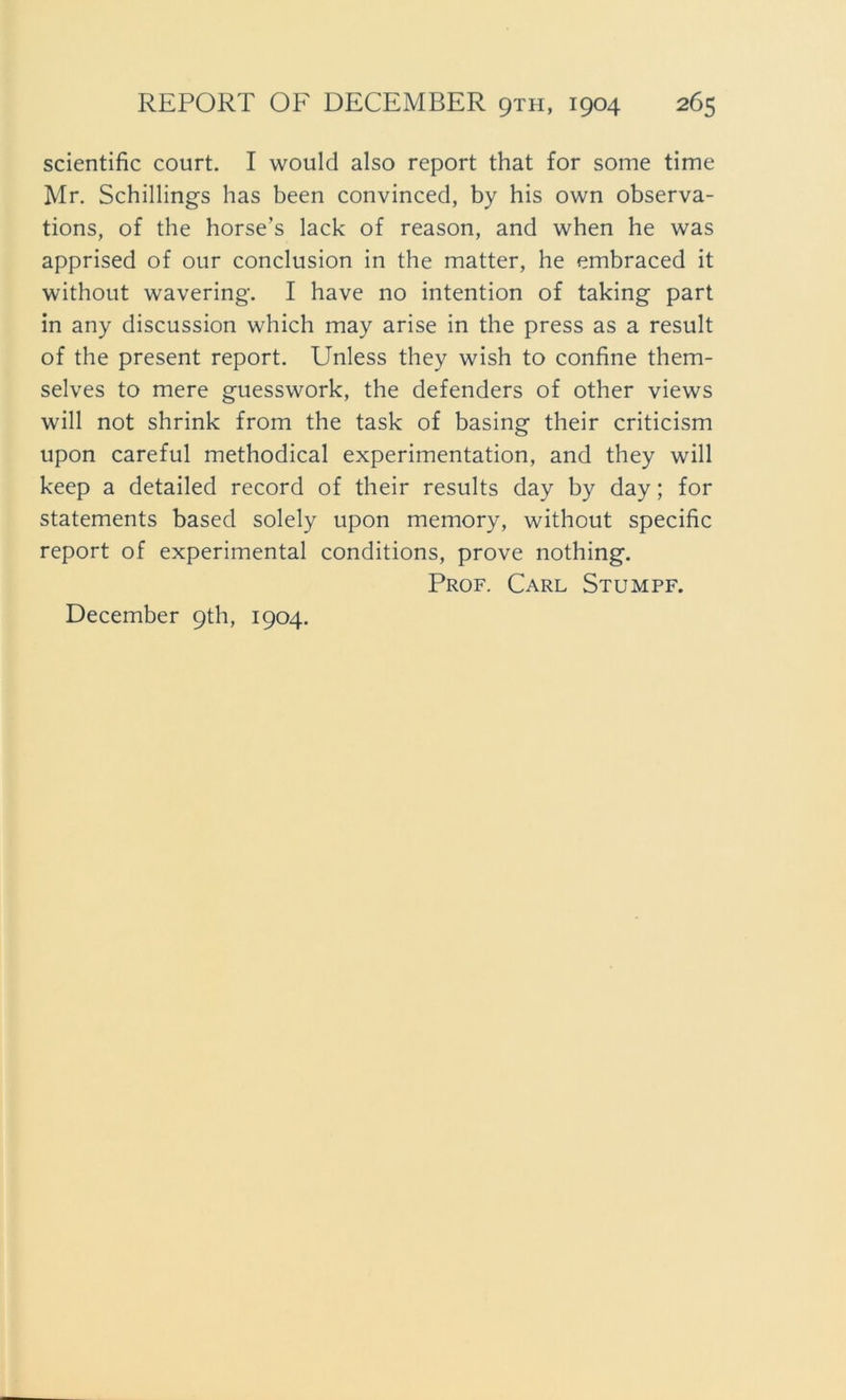 scientific court. I would also report that for some time Mr. Schillings has been convincecl, by his own observa- tions, of the horse’s lack of reason, and when he was apprised of our conclusion in the matter, he embraced it without wavering. I have no intention of taking part in any discussion which may arise in the press as a result of the present report. Unless they wish to confine them- selves to mere guesswork, the defenders of other views will not shrink from the task of basing their criticism upon careful methodical experimentation, and they will keep a detailed record of their results day by day; for Statements based solely upon memory, without specific report of experimental conditions, prove nothing. Prof. Carl Stumpf. December 9th, 1904.