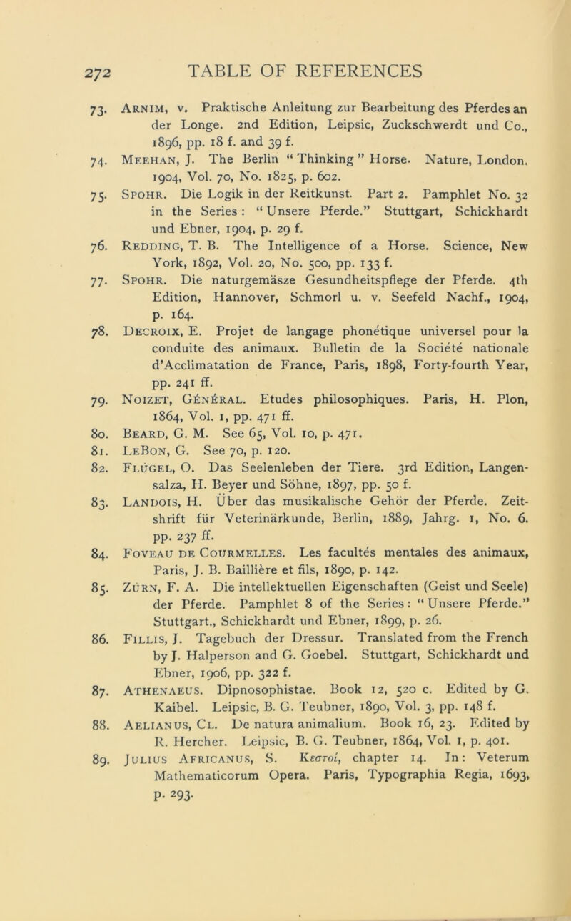 73. Arnim, v. Praktische Anleitung zur Bearbeitung des Pferdes an der Longe. 2nd Edition, Leipsic, Zuckschwerdt und Co., 1896, pp. 18 f. and 39 f. 74. Meehan, J. The Berlin “ Thinking ” Ilorse. Nature, London. 1904, Vol. 70, No. 1825, p. 602. 75. Spohr. Die Logik in der Reitkunst. Part 2. Pamphlet No. 32 in the Series: “Unsere Pferde.” Stuttgart, Schickhardt und Ebner, 1904, p. 29 f. 76. Redding, T. B. The Intelligence of a Horse. Science, New York, 1892, Vol. 20, No. 500, pp. 133 f. 77. Spohr. Die naturgemäsze Gesundheitspflege der Pferde. 4th Edition, Hannover, Schmorl u. v. Seefeld Nachf., 1904, p. 164. 78. Decroix, E. Projet de langage phonetique universel pour 1a conduite des animaux. Bulletin de la Societe nationale d’Acclimatation de France, Paris, 1898, Forty-fourth Year, pp. 241 ff. 79. Noizet, General. Etudes philosophiques. Paris, H. Pion, 1864, Vol. 1, pp. 471 ff. 80. Beard, G. M. See 65, Vol. 10, p. 471. 81. LeBon, G. See 70, p. 120. 82. Flügel, O. Das Seelenleben der Tiere. 3rd Edition, Langen- salza, H. Beyer und Söhne, 1897, pp. 50 f. 83. Landois, H. Über das musikalische Gehör der Pferde. Zeit- shrift für Veterinärkunde, Berlin, 1889, Jahrg. 1, No. 6. pp. 237 ff. 84. Foveau de Courmelles. Les facultes mentales des animaux, Paris, J. B. Bailliere et Als, 1890, p. 142. 85. Zürn, F. A. Die intellektuellen Eigenschaften (Geist und Seele) der Pferde. Pamphlet 8 of the Series: “Unsere Pferde.” Stuttgart., Schickhardt und Ebner, 1899, p. 26. 86. Fillis, J. Tagebuch der Dressur. Translated from the French by J. Haiperson and G. Goebel. Stuttgart, Schickhardt und Ebner, 1906, pp. 322 f. 87. Athenaeus. Dipnosophistae. Book 12, 520 c. Edited by G. Kaibel. Leipsic, B. G. Teubner, 1890, Vol. 3, pp. 148 f. 88. Aelianus, Cl. De natura animalium. Book 16, 23. Edited by R. Ilercher. Leipsic, B. G. Teubner, 1864, Vol. 1, p. 401. 89. Julius Africanus, S. Kegtol, chapter 14. In: Veterum Mathematicorum Opera. Paris, Typographia Regia, 1693, P- 293-