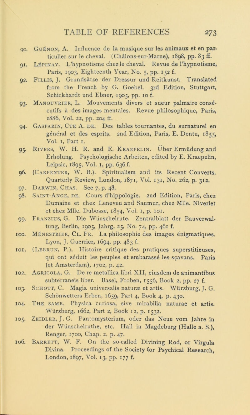 90. 91. 92. 93- 94. 95- 96. 97- 98. 99- 100. 101. 102. 103. 104. 105. 106. Gu£non, A. Influence de la musique sur les animaux et en par- ticulier sur le cheval. (Chälons-sur-Marne), 1898, pp. 83 ff. L£pinay. L’hypnotisme chez le cheval. Revue de l’hypnotisme, Paris, 1903, Eighteenth Year, No. 5, pp. 152 f. Fillis, J. Grundsätze der Dressur und Reitkunst. Translated from the French by G. Goebel. 3rd Edition, Stuttgart, Schickhardt und Ebner, 1905, pp. 10 f. Manouvrier, L. Mouvements divers et sueur palmaire conse- cutifs ä des images mentales. Revue philosophique, Paris, 1886, Vol. 22, pp. 204 ff. Gasparin, Cte A. de. Des tables tournantes, du surnaturel en general et des esprits. 2nd Edition, Paris, E. Dentu, 1855, Vol. 1, Part 1. Rivers, W. H. R. and E. Kraepelin. Über Ermüdung and Erholung. Psychologische Arbeiten, edited by E. Kraepelin, Leipsic, 1895, Vol. L PP- 636f. (Carpenter, W. B.). Spiritualism and its Recent Converts. Quarterly Review, London, 1871, Vol. 131, No. 262, p. 312. Darwin, Chas. See 7, p. 48. Saint-Ange, de. Cours d’hippologie. 2nd Edition, Paris, chez Dumaine et chez Leneveu and Saumur, chez Mlle. Niverlet et chez Mlle. Dubosse, 1854, Vol. 1, p. 101. Franzius, G. Die Wünschelrute. Zentralblatt der Bauverwal- tung, Berlin, 1905, Jahrg. 25, No. 74, pp. 461 f. M£nestrier, Cl. Fr. La philosophie des images enigmatiques. Lyon, J. Guerrier, 1694, pp. 483 f. (Lebrun, P.). Histoire critique des pratiques superstitieuses, qui ont seduit les peuples et embarasse les sfjavans. Paris (et Amsterdam), 1702, p. 42. Agricola, G. De re metallica libri XII, eiusdem de animantibus subterraneis über. Basel, Froben, 1556, Book 2, pp. 27 f. Schott, C. Magia universalis naturae et artis. Würzburg, J. G. Schönwetters Erben, 1659, Part 4, Book 4, p. 430. The same. Physica curiosa, sive mirabilia naturae et artis. Wiirzburg, 1662, Part 2, Book 12, p. 1532. Zeidler, J.G. rantomysterium, oder das Neue vom Jahre in der Wünschelruthe, etc. Hall in Magdeburg (Halle a. S.), Renger, 1700, Chap. 2. p. 47. Barrett, W. F. On the so-called Divining Rod, or Virgula Divina. Proceedings of the Society for Psychical Research, London, 1897, Vol. 13, pp. 177 f.