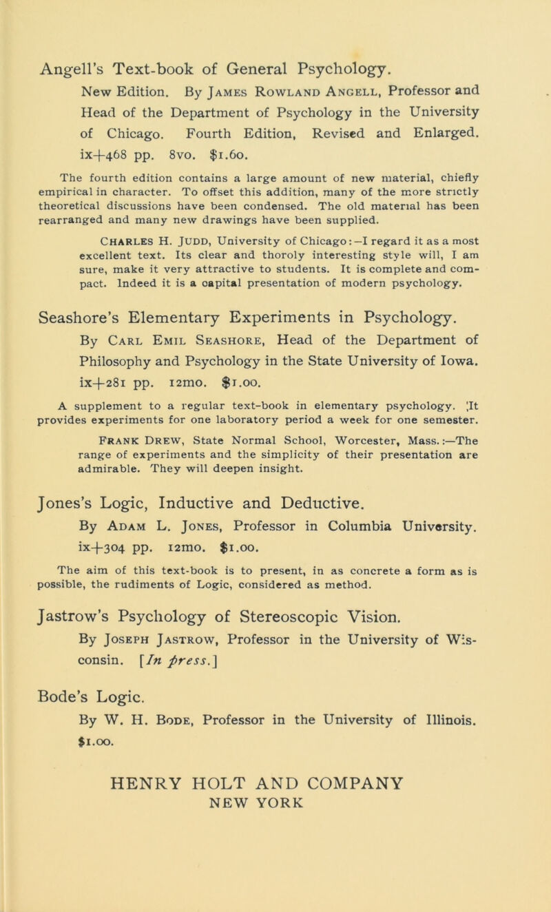Angell’s Text-book of General Psychology. New Edition. By James Rowland Angell, Professor and Head of the Department of Psychology in the University of Chicago. Fourth Edition, Revised and Enlarged. ix-|-468 pp. 8vo. $1.60. The fourth edition contains a large amount of new material, chiefly empirical in character. To offset this addition, many of the more strictly theoretical discussions have been Condensed. The old material has been rearranged and many new drawings have been supplied. CHARLES H. Jüdd, University of Chicago:—I regard it as a most excellent text. Its clear and thoroly interesting style will, I am sure, make it very attractive to students. It is complete and com- pact. lndeed it is a Capital presentation of modern psychology. Seashore’s Elementary Experiments in Psychology. By Carl Emil Seashore, Head of the Department of Philosophy and Psychology in the State University of Iowa. ix-(-28i pp. i2mo. $1.00. A Supplement to a regulär text-book in elementary psychology. [It provides experiments for one laboratory period a week for one semester. Frank Drew, State Normal School, Worcester, Mass.The ränge of experiments and the simplicity of their presentation are admirable. They will deepen insight. Jones’s Logic, Inductive and Deductive. By Adam L. Jones, Professor in Columbia University. ix-l-304 pp. i2mo. $1.00. The aim of this text-book is to present, in as concrete a form as is possible, the rudiments of Logic, considered as method. Jastrow’s Psychology of Stereoscopic Vision. By Joseph Jastrow, Professor in the University of Wis- consin. [In press.] Bode’s Logic. By W. H. Bode, Professor in the University of Illinois. $1.00. HENRY HOLT AND COMPANY