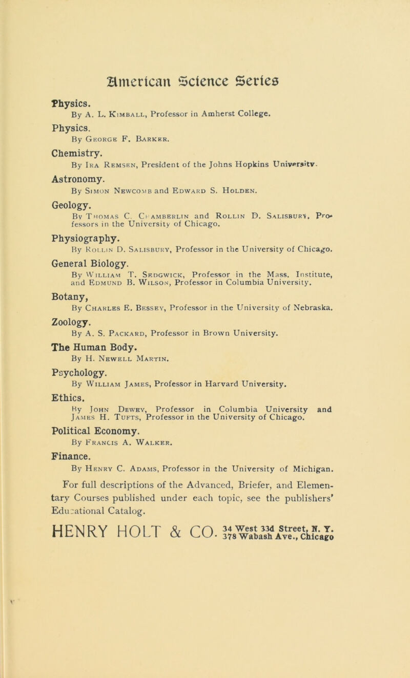 Hmerican Science Series Physics. By A. L. Kimball, Professor in Amherst College. Physics. By George F. Barker, Chemistry. By Ira Remsen, President of the Johns Hopkins University. Astronomy. By Simon Nhwcomb and Edward S. Holden. Geology. Bv Thomas C. Ci amberlin and Rollin D. Salisbury. Pro* fessors in the University of Chicago. Physiography. By Rollin D. Salisbury, Professor in the University of Chicago. General Biology. By William T. Skdgwick, Professor in the Mass. Institute, and Edmund B. Wilson, Professor in Columbia University. Botany, By Charles E. Bessey, Professor in the University of Nebraska. Zoology. By A. S. Packard, Professor in Brown University. The Human Body. By H. Newell Martin. Psychology. By William James, Professor in Harvard University. Ethics. By John Dewey, Professor in Columbia University and James H. Tufts, Professor in the University of Chicago. Political Economy. By Francis A. Walker. Finance. By Henry C. Adams, Professor in the University of Michigan. For full descriptions of the Advanced, Briefer, and Elemen- tary Courses published under each topic, see the publishers' Edu-ational Catalog. HFNRY HOI T & ff) 34 West 33d Street, N. Y. nClNIVI nui. 1 OL 378Wabash Ave., Chicago