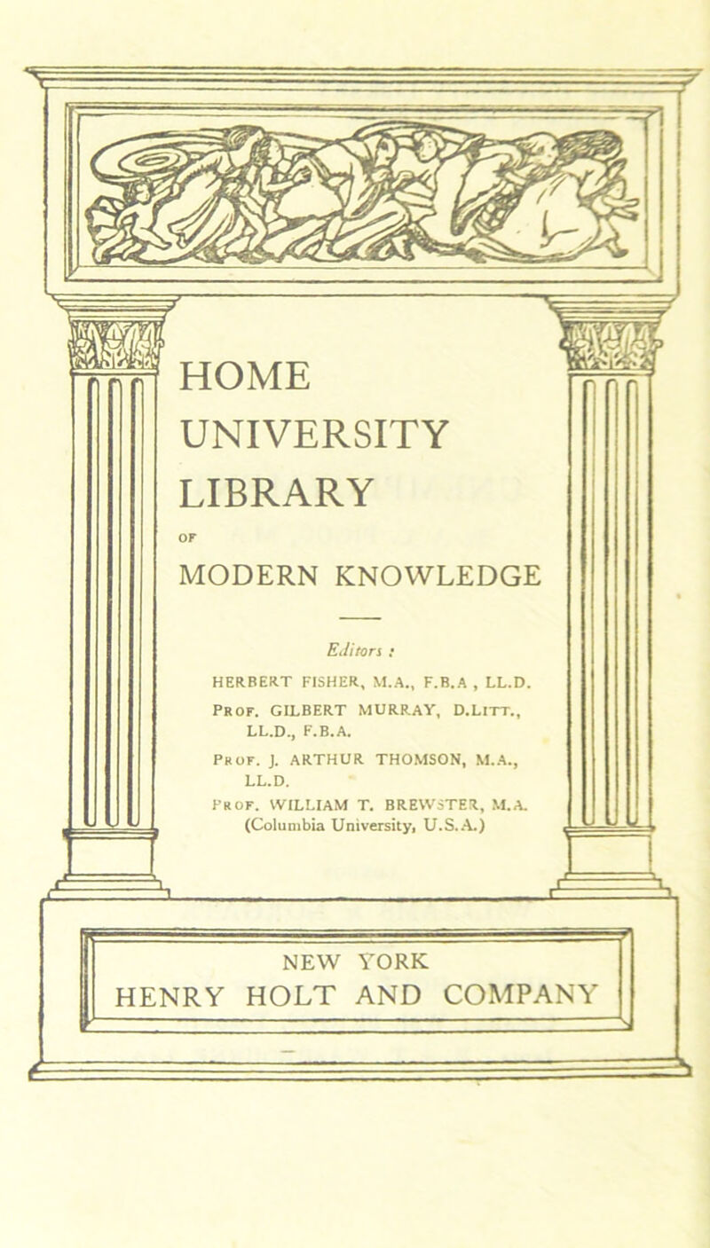 HOME UNIVERSITY LIBRARY OF MODERN KNOWLEDGE Editors : HERBERT FISHER, M.A., F.B.A , LL.D. PROF. GILBERT MURRAY, D.LlTT., LL.D., F.B.A. Prof. J. ARTHUR THOMSON, M.A., LL.D. Prof. WILLIAM T. BREWSTER, M.A. (Columbia University, U.S.A.) NEW HENRY HOLT YORK AND COMPANY -