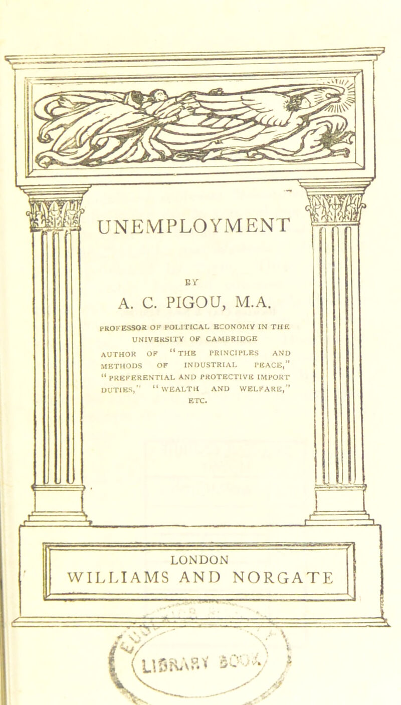 Bf A. C. PIGOU, M.A. PROFESSOR OF POLITICAL ECONOMY IN THE UNIVERSITY OF CAMBRIDGE AUTHOR OF “THE PRINCIPLES AND METHODS OF INDUSTRIAL PEACE,” “ PREFERENTIAL AND PROTECTIVE IMPORT DUTIES,” “ WEALTH AND WELFARE,” ETC. LONDON WILLIAMS AND NORGATE USHA&V sCLY' >