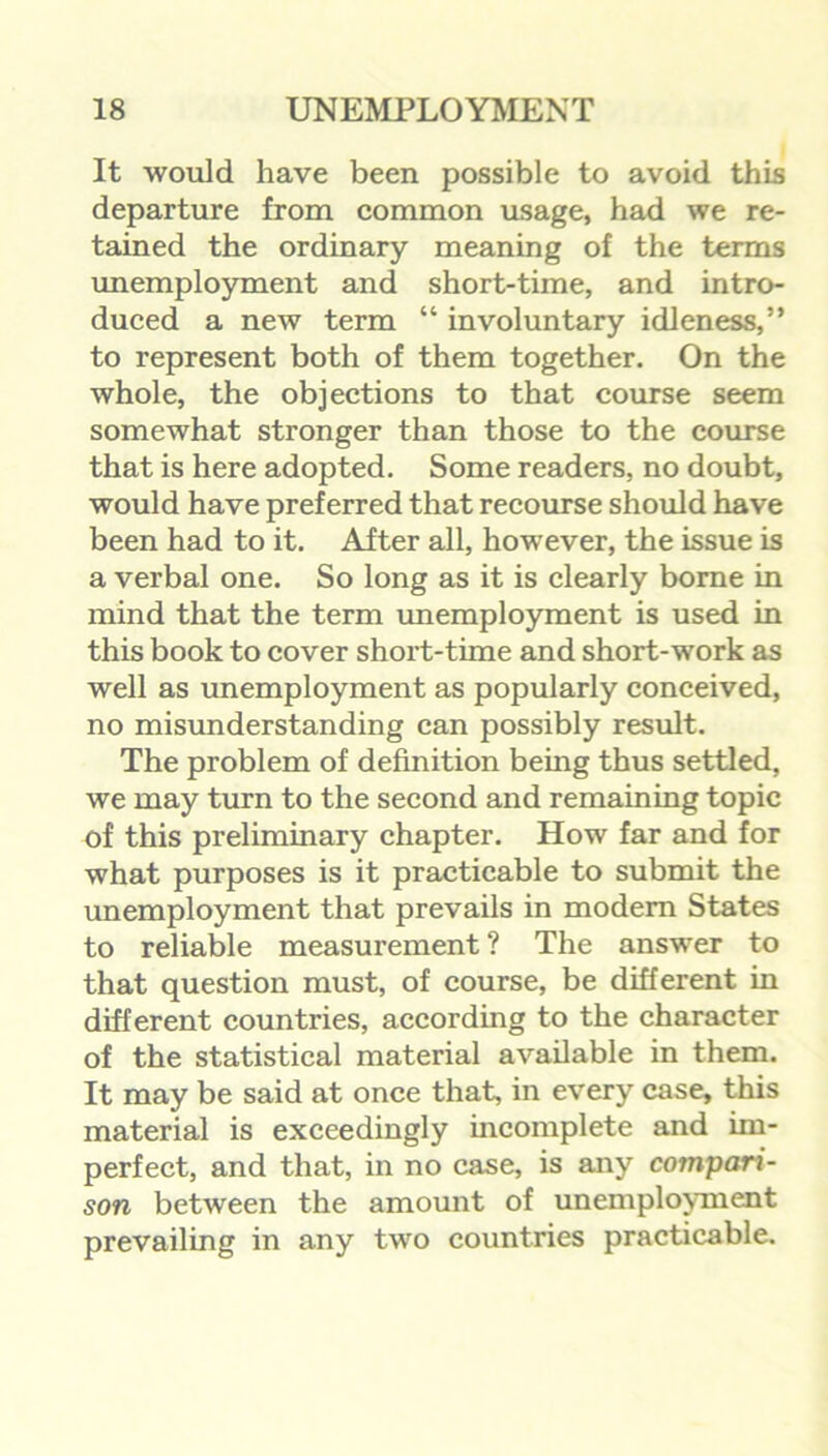 It would have been possible to avoid this departure from common usage, had we re- tained the ordinary meaning of the terms unemployment and short-time, and intro- duced a new term “ involuntary idleness,” to represent both of them together. On the whole, the objections to that course seem somewhat stronger than those to the course that is here adopted. Some readers, no doubt, would have preferred that recourse should have been had to it. After all, however, the issue is a verbal one. So long as it is clearly borne in mind that the term unemployment is used in this book to cover short-time and short-work as well as unemployment as popularly conceived, no misunderstanding can possibly result. The problem of definition being thus settled, we may turn to the second and remaining topic of this preliminary chapter. How far and for what purposes is it practicable to submit the unemployment that prevails in modern States to reliable measurement ? The answer to that question must, of course, be different in different countries, according to the character of the statistical material available in them. It may be said at once that, in every case, this material is exceedingly incomplete and im- perfect, and that, in no case, is any compari- son between the amount of unemployment prevailing in any two countries practicable.