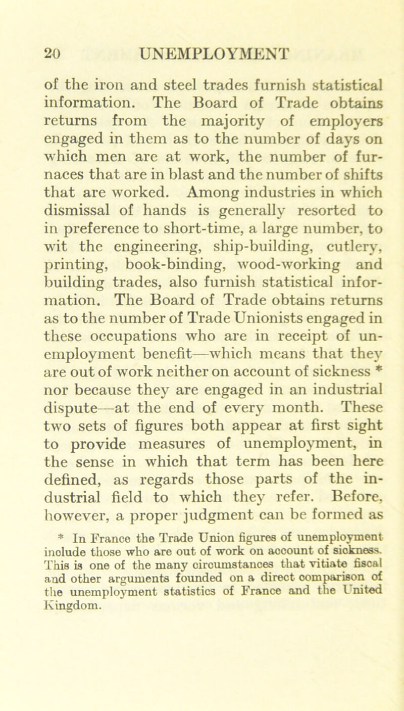 of the iron and steel trades furnish statistical information. The Board of Trade obtains returns from the majority of employers engaged in them as to the number of days on which men are at work, the number of fur- naces that are in blast and the number of shifts that are worked. Among industries in which dismissal of hands is generally resorted to in preference to short-time, a large number, to wit the engineering, ship-building, cutlery, printing, book-binding, wood-working and building trades, also furnish statistical infor- mation. The Board of Trade obtains returns as to the number of Trade Unionists engaged in these occupations who are in receipt of un- employment benefit—which means that they are out of w ork neither on account of sickness * nor because they are engaged in an industrial dispute—at the end of every month. These two sets of figures both appear at first sight to provide measures of unemployment, in the sense in which that term has been here defined, as regards those parts of the in- dustrial field to which they refer. Before, however, a proper judgment can be formed as * In France the Trade Union figures of unemployment inolude those who are out of work on account of siokness. This is one of the many circumstances that vitiate fiscal and other arguments founded on a direct comparison of the unemployment statistics of France and the l nited Kingdom.